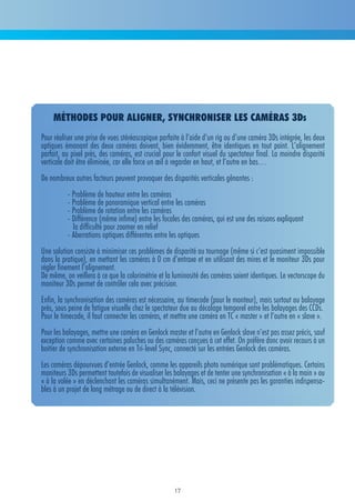 méthodes Pour aligner, synchroniser les caméras 3ds
Pour réaliser une prise de vues stéréoscopique parfaite à l’aide d’un rig ou d’une caméra 3Ds intégrée, les deux
optiques émanant des deux caméras doivent, bien évidemment, être identiques en tout point. L’alignement
parfait, au pixel près, des caméras, est crucial pour le confort visuel du spectateur final. La moindre disparité
verticale doit être éliminée, car elle force un œil à regarder en haut, et l’autre en bas…
De nombreux autres facteurs peuvent provoquer des disparités verticales gênantes :
          - Problème de hauteur entre les caméras
          - Problème de panoramique vertical entre les caméras
          - Problème de rotation entre les caméras
          - Différence (même infime) entre les focales des caméras, qui est une des raisons expliquant
            la difficulté pour zoomer en relief
          - Aberrations optiques différentes entre les optiques
Une solution consiste à minimiser ces problèmes de disparité au tournage (même si c’est quasiment impossible
dans la pratique), en mettant les caméras à 0 cm d’entraxe et en utilisant des mires et le moniteur 3Ds pour
régler finement l’alignement.
De même, on veillera à ce que la colorimétrie et la luminosité des caméras soient identiques. Le vectorscope du
moniteur 3Ds permet de contrôler cela avec précision.
Enfin, la synchronisation des caméras est nécessaire, au timecode (pour le monteur), mais surtout au balayage
près, sous peine de fatigue visuelle chez le spectateur due au décalage temporel entre les balayages des CCDs.
Pour le timecode, il faut connecter les caméras, et mettre une caméra en TC « master » et l’autre en « slave ».
Pour les balayages, mettre une caméra en Genlock master et l’autre en Genlock slave n’est pas assez précis, sauf
exception comme avec certaines paluches ou des caméras conçues à cet effet. On préfère donc avoir recours à un
boitier de synchronisation externe en Tri-level Sync, connecté sur les entrées Genlock des caméras.
Les caméras dépourvues d’entrée Genlock, comme les appareils photo numérique sont problématiques. Certains
moniteurs 3Ds permettent toutefois de visualiser les balayages et de tenter une synchronisation « à la main » ou
« à la volée » en déclenchant les caméras simultanément. Mais, ceci ne présente pas les garanties indispensa-
bles à un projet de long métrage ou de direct à la télévision.




                                                     17
 