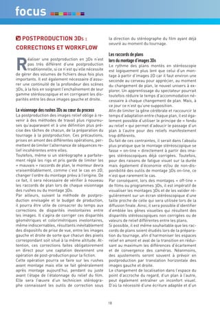 POSTPrOdUcTiOn 3ds :                                la direction du stéréographe du film ayant déjà
                                                       oeuvré au moment du tournage.
cOrrecTiOnS eT wOrkFLOw
                                                       Les raccords de plans

r
       éaliser une postproduction en 3Ds n’est         lors du montage d’images 3Ds
       pas très différent d’une postproduction         Le rythme des plans montés en stéréoscopie
       traditionnelle, si ce n’est qu’elle nécessite   est logiquement plus lent que celui d’un mon-
de gérer des volumes de fichiers deux fois plus        tage à partir d’images 2D car il faut environ une
importants. Il est également nécessaire d’assu-        seconde au cerveau pour apprécier, au moment
rer une continuité de la profondeur des scènes         du changement de plan, le nouvel univers à ex-
3Ds, à la fois en soignant l’enchaînement de leur      plorer. Un apprentissage du spectateur pourrait
gamme stéréoscopique et en corrigeant les dis-         toutefois réduire le temps d’accommodation né-
parités entre les deux images gauche et droite.        cessaire à chaque changement de plan. Mais, à
                                                       ce jour ce n’est qu’une supposition.
Le visionnage des rushes 3Ds au cœur du process        Afin de limiter la gêne cérébrale et raccourcir le
La postproduction des images relief oblige à re-       temps d’adaptation entre chaque plan, il est éga-
venir à des méthodes de travail plus rigoureu-         lement possible d’utiliser le principe de « fondu
ses qu’auparavant et à une définition plus pré-        au relief » qui permet d’adoucir le passage d’un
cise des tâches de chacun, de la préparation du        plan à l’autre pour des reliefs manifestement
tournage à la postproduction. Ces précautions,         trop différents.
prises en amont des différentes opérations, per-       Du fait de ces contraintes, il serait dans l’absolu
mettent de limiter l’alternance de séquences re-       plus pratique que le montage stéréoscopique se
lief incohérentes entre elles.                         fasse « on-line » directement à partir des ima-
Toutefois, même si un stéréographe a parfaite-         ges stéréoscopiques déjà corrigées. Toutefois,
ment réglé les rigs et pris garde de limiter les       pour des raisons de fatigue visuel sur la durée
« mauvais » raccords de plan, le monteur devra         mais également d’économie et/ou de non-dis-
vraisemblablement, comme c’est le cas en 2D,           ponibilité des outils de montage 3Ds on-line, ce
changer l’ordre du montage prévu à l’origine. De       n’est que rarement le cas.
ce fait, il sera nécessaire de vérifier à nouveau      Par conséquent, lors des montages « off-line »
les raccords de plan lors de chaque visionnage         de films ou programmes 3Ds, il est impératif de
des rushes ou du montage 3Ds.                          visualiser les montages 3Ds et de les valider ré-
Par ailleurs, suivant la méthode de postpro-           gulièrement sur un écran stéréoscopique d’une
duction envisagée et le budget de production,          taille proche de celle qui sera utilisée lors de la
il pourra être utile de consacrer du temps aux         diffusion finale. Ainsi, il sera possible d’identifier
corrections de disparités involontaires entre          d’emblée les gênes visuelles qui résultent des
les images. Il s’agira de corriger ces disparités      disparités stéréoscopiques non corrigées ou de
géométriques et colorimétriques involontaires,         valeurs de relief différentes entre les plans.
même indiscernables, résultants inévitablement         Si possible, il est même souhaitable que les rac-
des dispositifs de prise de vue, entre les images      cords de plans soient étudiés lors de la prépara-
gauche et droite de sorte que chacun des pixels        tion du tournage, afin d’harmoniser les espaces
correspondant soit situé à la même altitude. At-       relief en amont et aval de la transition en rédui-
tention, ces corrections faites obligatoirement        sant au maximum les différences d’écartement
en direct pour une captation deviennent une            et de convergence des caméras. Néanmoins,
opération de post-production pour la fiction.          des ajustements seront souvent à prévoir en
Cette opération pourra se faire sur les rushes         postproduction par translation horizontale des
avant montage mais elle se fait généralement           images gauche et droite.
après montage aujourd’hui, pendant ou juste            Le changement de localisation dans l’espace du
avant l’étape de l’étalonnage du relief du film.       point d’accroche du regard, d’un plan à l’autre,
Elle sera l’œuvre d’un technicien stéréogra-           peut également entraîner un inconfort visuel.
phe connaissant les outils de correction sous          D’où la nécessité d’une écriture adaptée et d’un



                                                       18
 