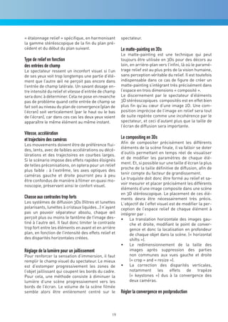 « étalonnage relief » spécifique, en harmonisant        spectateur.
la gamme stéréoscopique de la fin du plan pré-
cédent et du début du plan suivant.                     Le matte-painting en 3Ds
                                                        Le matte-painting est une technique qui peut
Type de relief en fonction                              toujours être utilisée en 3Ds pour des décors au
des entrées de champ                                    loin, en arrière-plan vers l’infini, là où le paramé-
Le spectateur ressent un inconfort visuel si l’un       trage relief est au plus près de la vision humaine,
de ses yeux voit trop longtemps une partie d’élé-       sans perception véritable du relief. Il est toutefois
ment que l’autre œil ne perçoit pas encore dans         indispensable dans ce cas de figure de créer un
l’entrée de champ latérale. Un savant dosage en-        matte-painting s’intégrant très précisément dans
tre intensité du relief et vitesse d’entrée de champ    l’espace en trois dimensions « composité ».
sera donc à déterminer. Cela ne pose en revanche        Le discernement par le spectateur d’éléments
pas de problème quand cette entrée de champ se          3D stéréoscopiques composités est en effet bien
fait soit au niveau du plan de convergence (plan de     plus fin qu’au cœur d’une image 2D. Une com-
l’écran) soit verticalement (par le haut ou le bas      position imprécise de l’image en relief sera tout
de l’écran), car dans ces cas les deux yeux voient      de suite repérée comme une incohérence par le
apparaître le même élément au même instant.             spectateur, et ceci d’autant plus que la taille de
                                                        l’écran de diffusion sera importante.
Vitesse, accélération
et trajectoire des caméras                              Le compositing en 3Ds
                                                        Afin de compositer précisément les différents
Les mouvements doivent être de préférence flui-
                                                        éléments de la scène finale, il va falloir se doter
des, lents, avec de faibles accélérations ou décé-
                                                        d’outils permettant en temps réel de visualiser
lérations et des trajectoires en courbes larges.
                                                        et de modifier les paramètres de chaque élé-
Si le scénario impose des effets rapides éloignés
                                                        ment. Et, si possible sur une taille d’écran la plus
de telles préconisations, on optera pour un relief
                                                        proche de la taille définitive de diffusion, afin de
plus faible : à l’extrême, les axes optiques des
                                                        tenir compte du facteur de grandissement.
caméras gauche et droite pourront peu à peu
                                                        Le truquiste doit donc être formé au relief et sa-
être confondus de manière à filmer en quasi mo-
                                                        voir mesurer et placer précisément les différents
noscopie, préservant ainsi le confort visuel.
                                                        éléments d’une image composite dans une scène
                                                        en 3D stéréoscopique. Le placement de ces élé-
Chasse aux contrastes trop forts                        ments devra être nécessairement très précis.
Les systèmes de diffusion 3Ds (filtres et lunettes      L’objectif de l’effet visuel est de modifier la per-
polarisants, lunettes à cristaux liquides…) n’ayant     ception de l’espace relief de chaque élément à
pas un pouvoir séparateur absolu, chaque œil            intégrer par :
perçoit plus ou moins le fantôme de l’image des-        •	 La translation horizontale des images gau-
tiné à l’autre œil. Il faut donc limiter le contraste        che et droite, modifiant le point de conver-
trop fort entre les éléments en avant et en arrière          gence et donc la localisation en profondeur
plan, en fonction de l’intensité des effets relief et        de chaque objet dans la scène. (« horizontal
des disparités horizontales créées.                          shifts »).
                                                        •	 Le redimensionnement de la taille des
Réglage de la lumière pour un jaillissement                  images après suppression des parties
Pour renforcer la sensation d’immersion, il faut             non communes aux vues gauche et droite
remplir le champ visuel du spectateur. Le mieux              (« crop » and « resize »).
est d’estomper progressivement les zones de             •	 La correction des disparités verticales,
l’objet jaillissant qui coupent les bords du cadre.          notamment les effets de trapèze
Pour cela, une méthode consiste à diminuer la                (« keystones ») dus à la convergence des
lumière d’une scène progressivement vers les                 deux caméras.
bords de l’écran. Le volume de la scène filmée
semble alors être entièrement centré sur le             Régler la convergence en postproduction



                                                   19
 