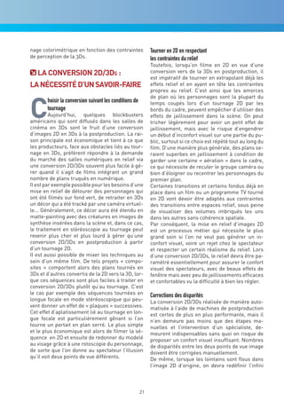 nage colorimétrique en fonction des contraintes              Tourner en 2D en respectant
de perception de la 3Ds.                                     les contraintes du relief
                                                             Toutefois, lorsqu’on filme en 2D en vue d’une
   La cOnverSiOn 2d/3ds :                                    conversion vers de la 3Ds en postproduction, il
                                                             est impératif de tourner en extrapolant déjà les
La néceSSiTé d’Un SavOir-Faire                               effets relief et en ayant en tête les contraintes
                                                             propres au relief. C’est ainsi que les amorces



c
                                                             de plan où les personnages sont la plupart du
       hoisir la conversion suivant les conditions de        temps coupés lors d’un tournage 2D par les
       tournage                                              bords du cadre, peuvent empêcher d’utiliser des
         Aujourd’hui, quelques blockbusters                  effets de jaillissement dans la scène. On peut
américains qui sont diffusés dans les salles de              tricher légèrement pour avoir un petit effet de
cinéma en 3Ds sont le fruit d’une conversion                 jaillissement, mais avec le risque d’engendrer
d’images 2D en 3Ds à la postproduction. La rai-              un début d’inconfort visuel sur une partie du pu-
son principale est économique et tient à ce que              blic, surtout si ce choix est répété tout au long du
les producteurs, face aux obstacles liés au tour-            film. D’une manière plus générale, des plans se-
nage en 3Ds, préfèrent répondre à la demande                 raient superbes en jaillissement à condition de
du marché des salles numériques en relief via                garder une certaine « aération » dans le cadre,
une conversion 2D/3Ds souvent plus facile à gé-              ce qui nécessite de reculer le groupe caméra ou
rer quand il s’agit de films intégrant un grand              bien d’éloigner ou recentrer les personnages du
nombre de plans truqués en numérique.                        premier plan.
Il est par exemple possible pour les besoins d’une           Certaines transitions et certains fondus déjà en
mise en relief de détourer des personnages qui               place dans un film ou un programme TV tourné
ont été filmés sur fond vert, de retraiter en 3Ds            en 2D vont devoir être adaptés aux contraintes
un décor qui a été tracké par une caméra virtuel-            des transitions entre espaces relief, sous peine
le... Généralement, ce décor aura été étendu en              de visualiser des volumes imbriqués les uns
matte-painting avec des créatures en images de               dans les autres sans cohérence spatiale.
synthèse insérées dans la scène et, dans ce cas,             Par conséquent, la mise en relief d’images 2D
le traitement en stéréoscopie au tournage peut               est un processus métier qui nécessite le plus
revenir plus cher et plus lourd à gérer qu’une               grand soin si l’on ne veut pas générer un in-
conversion 2D/3Ds en postproduction à partir                 confort visuel, voire un rejet chez le spectateur
d’un tournage 2D.                                            et respecter un certain réalisme du relief. Lors
Il est aussi possible de mixer les techniques au             d’une conversion 2D/3Ds, le relief devra être pa-
sein d’un même film. De tels projets « compo-                ramétré essentiellement pour assurer le confort
sites » comportent alors des plans tournés en                visuel des spectateurs, avec de beaux effets de
3Ds et d’autres convertis de la 2D vers la 3D, lor-          fenêtre mais avec peu de jaillissements efficaces
que ces séquences sont plus faciles à traiter en             et confortables vu la difficulté à bien les régler.
conversion 2D/3Ds plutôt qu’au tournage. C’est
le cas par exemple des séquences tournées en                 Corrections des disparités
longue focale en mode stéréoscopique qui peu-                La conversion 2D/3Ds réalisée de manière auto-
vent donner un effet de « plaques » successives.             matisée à l’aide de machines de postproduction
Cet effet d’aplatissement lié au tournage en lon-            est certes de plus en plus performante, mais il
gue focale est particulièrement gênant si l’on               n’en demeure pas moins que des étapes ma-
tourne un portait en plan serré. Le plus simple              nuelles et l’intervention d’un spécialiste, de-
et le plus économique est alors de filmer la sé-             meurent indispensables sans quoi on risque de
quence en 2D et ensuite de redonner du modelé                proposer un confort visuel insuffisant. Nombres
au visage grâce à une rotoscopie du personnage,              de disparités entre les deux points de vue image
de sorte que l’on donne au spectateur l’illusion             doivent être corrigées manuellement.
qu’il voit deux points de vue différents.                    De même, lorsque les lointains sont flous dans
                                                             l’image 2D d’origine, on devra redéfinir l’infini



                                                        21
 