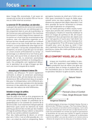 dans l’image 3Ds reconstituée. Il est aussi né-          perception humaine du relief vers l’infini est en
cessaire de recréer de la matière 3Ds sur les zo-        effet quasi inexistante (à cause du faible espa-
nes où l’effet relief est accentué…                      cement entre nos deux pupilles, comparé à la
                                                         distance les séparant des objets observés). Il est
La conversion 2D-3Ds automatique, une aberration…        donc possible de leurrer facilement le cerveau
La plupart des systèmes de conversion automati-          via ce type d’opération en compositing.
que actuels donnent à voir une stéréoscopie trai-        Pour les matte-painting et effets visuels numé-
tée uniquement dans le sens de la profondeur et          riques plus proches des caméras virtuelles sté-
de l’immersion sans jaillissement. Ces machines          réoscopiques, il faudra en revanche modéliser le
fonctionnent à l’aide d’algorithmes reposant en-         décor en images de synthèse en 3D, afin d’avoir
tre autres sur un principe de reconnaissance des         véritablement deux perspectives des objets (une
couleurs, avec une répartition organisée sur le          pour l’œil gauche et l’autre pour l’œil droit). Sur
fait que les tons chauds sont plutôt sur le devant       ce type de plans précis, une sortie classique d’un
d’une scène et les tons froids derrière dans les         film ou programme TV en 2D ne pourra plus être
lointains. Le seul problème de cette règle soit di-      récupéré pour servir de base au relief. Il faut
sant « naturelle » est qu’elle comprend bien des         alors reprendre tous les fichiers 3D dans le com-
exceptions, ne serait ce que dès que l’on est dans       positing au niveau des matte-paintings et effets
un univers éclairé artificiellement ou lorsqu’ un        visuels numériques.
personnage a un vêtement d’un ton froid au pre-
mier plan, alors qu’en fond, on observe des tons
chauds. De ce fait, la conversion automatique
                                                              Le cOnFOrT viSUeL de La 3ds


                                                         L
génère beaucoup d’artefacts et d’ambiguïtés vi-
suels. Ces ambiguïtés vont rapidement détour-                  orsque ces inconforts sont faibles ils peu-
ner le spectateur de ce type d’images qui don-                 vent être quasiment imperceptibles mais
nent une vision tronquée de la réalité.                        ils produiront tout de même une gêne qui
                                                         se cumulera dans le temps et produira des ef-
                                                         fets secondaires plus ou moins détectables par
…nécessaire pour le traitement d’antenne 3Ds             le spectateur (douleur ou gêne oculaire, maux de
Toutefois, les diffuseurs TV seront rapidement
contraints à utiliser la conversion automatique
de la 2D vers la 3Ds, afin de réaliser des raccords
d’antenne en 3Ds suffisamment doux et accepta-
bles pour le téléspectateur entre différents pro-
grammes, comme par exemple entre des bandes
annonces et des publicités qui auront été réali-
sées avec des valeurs de relief différentes.

Animation en images de synthèse,
matte-painting et stéréoscopie
Tous les plans d’un film ou d’un programme de
télévision utilisant du matte-painting de décor en
arrière-plan sont à étudier en préambule de la
postproduction si l’on souhaite les convertir de la
2D vers la 3Ds. Il est notamment indispensable de        Un ophtalmologiste britannique Archibald Stanley Percival a
déterminer quels seront les éléments de matte            démontré dès 1920 dans l’ouvrage « The Prescribing of Specta-
                                                         cles » qu’il existait un lien direct entre la vergence, c’est-à-dire
painting qui devront être recréés par des modèles        la distance mesurée par notre œil avec un objet donné et la fa-
d’image de synthèse 3D pour obtenir un deuxième          culté d’accommodation du cerveau qui ajuste en permanence
point de vue caméra cohérent visuellement.               la focalisation de nos yeux pour ajuster le regard à la bonne
Pour des matte-painting de décors en arrière             distance par rapport à cet objet. L’analyse de ce phénomène
plan vers l’infini, il est en effet possible de « tri-   a permis de définir une zone de confort à mi-chemin entre la
cher » en créant du relief en compositing. Notre          distance de vergence de nos deux yeux et la distance focale.




                                                         22
 