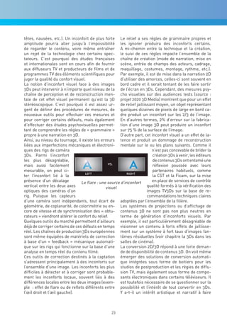 têtes, nausées, etc.). Un inconfort de plus forte Le relief a ses règles de grammaire propres et
amplitude pourra aller jusqu’à l’impossibilité les ignorer produira des inconforts certains.
de regarder le contenu, voire même entraîner A mi-chemin entre la technique et la création,
un rejet de la technologie chez certains spec- le suivi de ces règles impacte l’ensemble de la
tateurs. C’est pourquoi des études françaises chaîne de création (mode de narration, mise en
et internationales sont en cours afin de fournir scène, entrée de champs des acteurs, cadrage,
aux diffuseurs TV et producteurs de films et de maquillage, costumes, montage, rythme, etc.).
programmes TV des éléments scientifiques pour Par exemple, il est de mise dans la narration 2D
juger la qualité du confort visuel.                    d’utiliser des amorces, celles-ci sont souvent en
La notion d’inconfort visuel face à des images bord cadre et il serait tentant de les faire sortir
3Ds peut intervenir à n’importe quel niveau de la de l’écran en 3Ds. Cependant, des mesures psy-
chaîne de perception et de reconstruction men- cho visuelles sur des audiences tests (source :
tale de cet effet visuel permanent qu’est la 3D projet 2020 3D Media) montrent que pour un effet
stéréoscopique. C’est pourquoi il est assez ur- de relief jaillissant moyen, un objet représentant
gent de définir des procédures de mesures, de quelques dizaines de pixels de large en bord ca-
nouveaux outils pour effectuer ces mesures et dre produit un inconfort sur les 2/3 de l’image.
pour corriger certains défauts, mais également En d’autres termes, 2% d’erreur sur la fabrica-
d’effectuer des études psychovisuelles permet- tion d’une image 3D peut produire un inconfort
tant de comprendre les règles de « grammaire » sur 75 % de la surface de l’image.
propre à une narration en 3D.                          D’autre part, cet inconfort visuel a un effet de la-
Ainsi, au niveau du tournage, il existe les erreurs tence et produit un dommage de reconstruction
liées aux imperfections mécaniques et électroni- mentale sur le ou les plans suivants. Comme il
ques des rigs de caméra                                                  n’est pas concevable de brider la
3Ds. Parmi l’inconfort                                                    création 3Ds à venir, les éditeurs
les plus désagréable,                                                     de contenus 3Ds ont entamé une
mais aussi facilement                                                     réflexion poussée avec leurs
mesurable, on peut ci-                                                    partenaires habituels, comme
ter l’inconfort lié à la                                                  la CST et la Ficam, sur la mise
présence d’un décalage           Le flare : une source d’inconfort       en place de services de contrôle
vertical entre les deux axes                   visuel                 qualité formés à la vérification des
optiques des caméras d’un                                             images TV3Ds sur la base de re-
rig. Puisque les capteurs                                             commandations techniques claires
d’une caméra sont indépendants, tout écart de adoptées par l’ensemble de la filière.
géométrie, de coplanarité, de colorimétrie ou en- Les systèmes de projections ou d’affichage de
core de vitesse et de synchronisation des « obtu- contenus 3D ne sont pas non plus neutres en
rateurs » viendront altérer le confort du relief.      terme de génération d’inconforts visuels. Par
Quelques outils du marché permettent d’ailleurs exemple, il est particulièrement désagréable de
déjà de corriger certains de ces défauts en temps visionner un contenu à forts effets de jaillisse-
réel. Les chaînes de production 3Ds européennes ment sur un système à fort taux d’images fan-
sont même équipées de matériels de correction tômes résiduelles (voir chapitre la 3Ds dans les
à base d’un « feedback » mécanique automati- salles de cinéma).
que sur les rigs qui fonctionne sur la base d’une La conversion 2D/3D répond à une forte deman-
analyse en temps réel du contenu filmé.                de de disponibilité de contenus 3D. On voit même
Ces outils de correction destinés à la captation émerger des solutions de conversion automati-
s’adressent principalement à des inconforts sur que intégrées sous forme de boitiers pour les
l’ensemble d’une image. Les inconforts les plus studios de postproduction et les régies de diffu-
difficiles à détecter et à corriger sont probable- sion TV, mais également sous forme de compo-
ment les inconforts locaux, souvent liés à des sants électroniques dans certains téléviseurs. Il
différences locales entre les deux images (exem- est toutefois nécessaire de se questionner sur la
ple : effet de flare ou de reflets différents entre possibilité et l’intérêt de tout convertir en 3Ds.
l’œil droit et l’œil gauche).                          Y a-t-il un intérêt artistique et narratif à faire



                                                  23
 