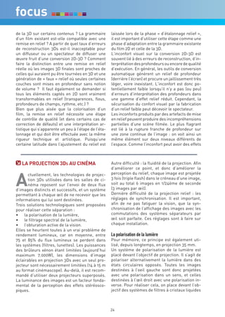 de la 3D sur certains contenus ? La grammaire         laissée lors de la phase « d’étalonnage relief »,
d’un film existant est-elle compatible avec une       il est important d’utiliser cette étape comme une
remise en relief ? A partir de quel taux d’erreurs    phase d’adaptation entre la grammaire existante
de reconstruction 3Ds est-il inacceptable pour        du film 2D et celle de la 3D.
un diffuseur ou un spectateur de diffuser une         L’inconfort visuel sur la conversion 2D-3D est
œuvre fruit d’une conversion 2D-3D ? Comment          souvent lié à des erreurs de reconstruction, d’in-
faire la distinction entre une remise en relief       terprétation des profondeurs ou encore de qualité
réelle où les images 3D finales sont proches de       d’exécution. En général, les outils de conversion
celles qui auraient pu être tournées en 3D et une     automatique génèrent un relief de profondeur
génération de « faux » relief où seules certaines     (derrière l’écran) et procure un jaillissement très
couches sont mises en profondeur sans notion          léger, voire inexistant. L’inconfort est donc po-
de volume ? Il faut également se demander si          tentiellement faible lorsqu’il n’y a pas (ou peu)
tous les éléments captés en 2D sont vraiment          d’erreurs d’interprétation des profondeurs dans
transformables en relief (transparences, flous,       une gamme d’effet relief réduit. Cependant, la
profondeurs de champs, rythme, etc.) ?                sécurisation du confort visuel par la fabrication
Bien que plus aisée que la colorisation d’un          d’un relief faible peut décevoir le spectateur.
film, la remise en relief nécessite une étape         Les inconforts produits par des artefacts de mise
de contrôle de qualité (et dans certains cas de       en relief peuvent produire des incompréhensions
correction de défauts) et une interprétation ar-      partielles d’une scène filmée. Le plus flagrant
tistique qui s’apparente un peu à l’étape de l’éta-   est lié à la rupture franche de profondeur sur
lonnage et qui doit être effectuée avec la même       une zone continue de l’image : on voit ainsi un
rigueur technique et artistique. Puisqu’une           même élément sur deux niveaux différents de
certaine latitude dans l’ajustement du relief est     l’espace. Comme l’inconfort peut avoir des effets



   La PrOjecTiOn 3ds aU cinéMa                        Autre difficulté : la fluidité de la projection. Afin
                                                      d’améliorer ce point, et donc d’améliorer la


a
       ctuellement, les technologies de projec-       perception du relief, chaque image est projetée
       tion 3Ds utilisées dans les salles de ci-      3 fois (triple flash) dans le créneau d’une image,
       néma reposent sur l’envoi de deux flux         soit au total 6 images en 1/24ème de seconde
d’images distincts et successifs, et un système       (3 images par œil).
permettant à chaque œil de ne recevoir que les        Dernière difficulté de la projection relief : les
informations qui lui sont destinées.                  réglages de synchronisation. Il est important,
Trois solutions technologiques sont proposées         afin de ne pas fatiguer la vision, que la syn-
pour réaliser cette séparation :                      chronisation de l’affichage des images avec les
•	 la polarisation de la lumière,                     commutations des systèmes séparateurs par
•	 le filtrage spectral de la lumière,                œil soit parfaite. Ces réglages sont à faire sur
•	 l’obturation active de la vision.                  chaque installation.
Elles se heurtent toutes à un vrai problème de
rendement lumineux, car en moyenne, entre             La polarisation de la lumière
75 et 85% du flux lumineux se perdent dans            Pour mémoire, ce principe est également uti-
les systèmes (filtres, lunettes). Les puissances      lisé, depuis longtemps, en projection 35 mm.
des brûleurs xénon étant limitées (aujourd’hui        Un système de polarisation de la lumière est
maximum 7.000W), les dimensions d’image               placé devant l’objectif de projection. Il s’agit de
éclairables en projection 3Ds avec un seul pro-       polariser alternativement la lumière dans des
jecteur sont nécessairement limitées (14 à 15 m       états circulaires opposés. Toutes les images
au format cinémascope). Au-delà, il est recom-        destinées à l’oeil gauche sont donc projetées
mandé d’utiliser deux projecteurs superposés.         avec une polarisation dans un sens, et celles
La luminance des images est un facteur fonda-         destinées à l’œil droit avec une polarisation in-
mental de la perception des effets stéréosco-         verse. Pour réaliser cela, on place devant l’ob-
piques.                                               jectif des systèmes de filtres à cristaux liquides



                                                      24
 