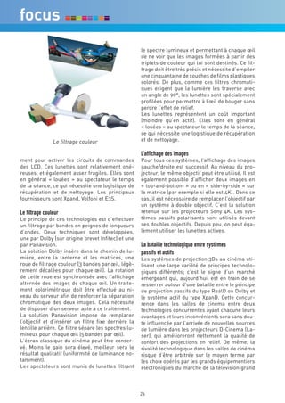 le spectre lumineux et permettant à chaque œil
                                                      de ne voir que les images formées à partir des
                                                      triplets de couleur qui lui sont destinés. Ce fil-
                                                      trage doit être très précis et nécessite d’empiler
                                                      une cinquantaine de couches de films plastiques
                                                      colorés. De plus, comme ces filtres chromati-
                                                      ques exigent que la lumière les traverse avec
                                                      un angle de 90°, les lunettes sont spécialement
                                                      profilées pour permettre à l’œil de bouger sans
                                                      perdre l’effet de relief.
                                                      Les lunettes représentent un coût important
                                                      (moindre qu’en actif). Elles sont en général
                                                      « louées » au spectateur le temps de la séance,
                                                      ce qui nécessite une logistique de récupération
                Le filtrage couleur                   et de nettoyage.

                                                      L’affichage des images
ment pour activer les circuits de commandes           Pour tous ces systèmes, l’affichage des images
des LCD. Ces lunettes sont relativement oné-          gauche/droite est successif. Au niveau du pro-
reuses, et également assez fragiles. Elles sont       jecteur, le même objectif peut être utilisé. Il est
en général « louées » au spectateur le temps          également possible d’afficher deux images en
de la séance, ce qui nécessite une logistique de      « top-and-bottom » ou en « side-by-side » sur
récupération et de nettoyage. Les principaux          la matrice (par exemple si elle est 4K). Dans ce
fournisseurs sont Xpand, Volfoni et E3S.              cas, il est nécessaire de remplacer l’objectif par
                                                      un système à double objectif. C’est la solution
Le filtrage couleur                                   retenue sur les projecteurs Sony 4K. Les sys-
Le principe de ces technologies est d’effectuer       tèmes passifs polarisants sont utilisés devant
un filtrage par bandes en peignes de longueurs        ces doubles objectifs. Depuis peu, on peut éga-
d’ondes. Deux techniques sont développées,            lement utiliser les lunettes actives.
une par Dolby (sur origine brevet Infitec) et une
par Panavision.                                       La bataille technologique entre systèmes
La solution Dolby insère dans le chemin de lu-        passifs et actifs
mière, entre la lanterne et les matrices, une         Les systèmes de projection 3Ds au cinéma uti-
roue de filtrage couleur (3 bandes par œil, légè-     lisent une large variété de principes technolo-
rement décalées pour chaque œil). La rotation         giques différents; c’est le signe d’un marché
de cette roue est synchronisée avec l’affichage       émergeant qui, aujourd’hui, est en train de se
alternée des images de chaque œil. Un traite-         resserrer autour d’une bataille entre le principe
ment colorimétrique doit être effectué au ni-         de projection passifs du type RealD ou Dolby et
veau du serveur afin de renforcer la séparation       le système actif du type XpanD. Cette concur-
chromatique des deux images. Cela nécessite           rence dans les salles de cinéma entre deux
de disposer d’un serveur apte à ce traitement.        technologies concurrentes ayant chacune leurs
La solution Panavision impose de remplacer            avantages et leurs inconvénients sera sans dou-
l’objectif et d’insérer un filtre fixe derrière la    te influencée par l’arrivée de nouvelles sources
lentille arrière. Ce filtre sépare les spectres lu-   de lumière dans les projecteurs D-Cinema (La-
mineux pour chaque œil (5 bandes par œil).            ser), qui amélioreront nettement la qualité de
L’écran classique du cinéma peut être conser-         confort des projections en relief. De même, la
vé. Moins le gain sera élevé, meilleur sera le        rivalité technologique dans les salles de cinéma
résultat qualitatif (uniformité de luminance no-      risque d’être arbitrée sur le moyen terme par
tamment).                                             les choix opérés par les grands équipementiers
Les spectateurs sont munis de lunettes filtrant       électroniques du marché de la télévision grand



                                                      26
 