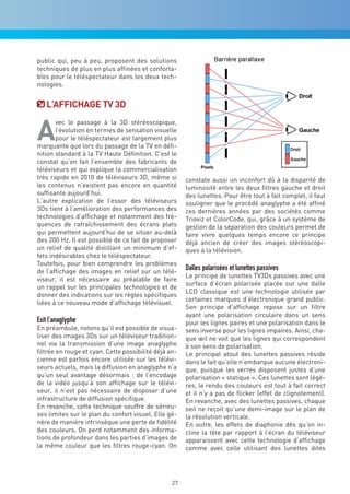 public qui, peu à peu, proposent des solutions
techniques de plus en plus affinées et conforta-
bles pour le téléspectateur dans les deux tech-
nologies.


   L’aFFichaGe Tv 3d


a
       vec le passage à la 3D stéréoscopique,
       l’évolution en termes de sensation visuelle
       pour le téléspectateur est largement plus
marquante que lors du passage de la TV en défi-
nition standard à la TV Haute Définition. C’est le
constat qu’on fait l’ensemble des fabricants de
téléviseurs et qui explique la commercialisation
très rapide en 2010 de téléviseurs 3D, même si         constate aussi un inconfort dû à la disparité de
les contenus n’existent pas encore en quantité         luminosité entre les deux filtres gauche et droit
suffisante aujourd’hui.                                des lunettes. Pour être tout à fait complet, il faut
L’autre explication de l’essor des téléviseurs         souligner que le procédé anaglyphe a été affiné
3Ds tient à l’amélioration des performances des        ces dernières années par des sociétés comme
technologies d’affichage et notamment des fré-         Trioviz et ColorCode, qui, grâce à un système de
quences de rafraîchissement des écrans plats           gestion de la séparation des couleurs permet de
qui permettent aujourd’hui de se situer au-delà        faire vivre quelques temps encore ce principe
des 200 Hz. Il est possible de ce fait de proposer     déjà ancien de créer des images stéréoscopi-
un relief de qualité distillant un minimum d’ef-       ques à la télévision.
fets indésirables chez le téléspectateur.
Toutefois, pour bien comprendre les problèmes
de l’affichage des images en relief sur un télé-
                                                       Dalles polarisées et lunettes passives
                                                       Le principe de lunettes TV3Ds passives avec une
viseur, il est nécessaire au préalable de faire
                                                       surface d’écran polarisée placée sur une dalle
un rappel sur les principales technologies et de
                                                       LCD classique est une technologie utilisée par
donner des indications sur les règles spécifiques
                                                       certaines marques d’électronique grand public.
liées à ce nouveau mode d’affichage télévisuel.
                                                       Son principe d’affichage repose sur un filtre
                                                       ayant une polarisation circulaire dans un sens
Exit l’anaglyphe                                       pour les lignes paires et une polarisation dans le
En préambule, notons qu’il est possible de visua-      sens inverse pour les lignes impaires. Ainsi, cha-
liser des images 3Ds sur un téléviseur tradition-      que œil ne voit que les lignes qui correspondent
nel via la transmission d’une image anaglyphe          à son sens de polarisation.
filtrée en rouge et cyan. Cette possibilité déjà an-   Le principal atout des lunettes passives réside
cienne est parfois encore utilisée sur les télévi-     dans le fait qu’elle n’embarque aucune électroni-
seurs actuels, mais la diffusion en anaglyphe n’a      que, puisque les verres disposent justes d’une
qu’un seul avantage désormais : de l’encodage          polarisation « statique ». Ces lunettes sont légè-
de la vidéo jusqu’à son affichage sur le télévi-       res, le rendu des couleurs est tout à fait correct
seur, il n’est pas nécessaire de disposer d’une        et il n’y a pas de flicker (effet de clignotement).
infrastructure de diffusion spécifique.                En revanche, avec des lunettes passives, chaque
En revanche, cette technique souffre de sérieu-        oeil ne reçoit qu’une demi-image sur le plan de
ses limites sur le plan du confort visuel. Elle gé-    la résolution verticale.
nère de manière intrinsèque une perte de fidélité      En outre, les effets de diaphonie dès qu’on in-
des couleurs. On perd notamment des informa-           cline la tête par rapport à l’écran du téléviseur
tions de profondeur dans les parties d’images de       apparaissent avec cette technologie d’affichage
la même couleur que les filtres rouge-cyan. On         comme avec celle utilisant des lunettes dites




                                                  27
 