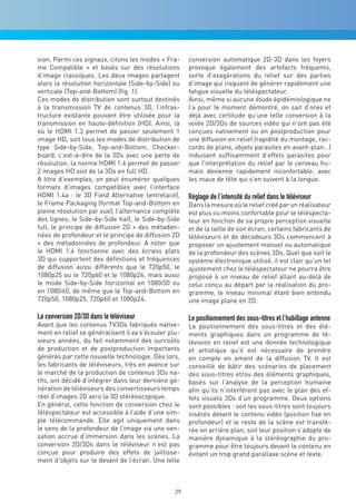 sion. Parmi ces signaux, citons les modes « Fra-      conversion automatique 2D-3D dans les foyers
me Compatible » et basés sur des résolutions          provoque également des artefacts fréquents,
d’image classiques. Les deux images partagent         sorte d’exagérations du relief sur des parties
alors la résolution horizontale (Side-by-Side) ou     d’image qui risquent de générer rapidement une
verticale (Top-and-Bottom) (fig. 1).                  fatigue visuelle du téléspectateur.
Ces modes de distribution sont surtout destinés       Ainsi, même si aucune étude épidémiologique ne
à la transmission TV de contenus 3D, l’infras-        l’a pour le moment démontré, on sait d’ores et
tructure existante pouvant être utilisée pour la      déjà avec certitude qu’une telle conversion à la
transmission en haute-définition (HD). Ainsi, là      volée 2D/3Ds de sources vidéo qui n’ont pas été
où le HDMI 1.3 permet de passer seulement 1           conçues nativement ou en postproduction pour
image HD, soit tous les modes de distribution de      une diffusion en relief (rapidité du montage, rac-
type Side-by-Side, Top-and-Bottom, Checker-           cords de plans, objets parasites en avant-plan…)
board, c’est-à-dire de la 3Ds avec une perte de       induisent suffisamment d’effets parasites pour
résolution, la norme HDMI 1.4 permet de passer        que l’interprétation du relief par le cerveau hu-
2 images HD soit de la 3Ds en full HD.                main devienne rapidement inconfortable, avec
A titre d’exemples, on peut énumérer quelques         les maux de tête qui s’en suivent à la longue.
formats d’images compatibles avec l’interface
HDMI 1.4a : le 3D Field Alternative (entrelacé),      Réglage de l’intensité du relief dans le téléviseur
le Frame Packaging (format Top-and-Bottom en          Dans la mesure où le relief créé par un réalisateur
pleine résolution par vue), l’alternance complète     est plus ou moins confortable pour le téléspecta-
des lignes, le Side-by-Side half, le Side-by-Side     teur en fonction de sa propre perception visuelle
full, le principe de diffusion 2D + des métadon-      et de la taille de son écran, certains fabricants de
nées de profondeur et le principe de diffusion 2D     téléviseurs et de décodeurs 3Ds commencent à
+ des métadonnées de profondeur. A noter que          proposer un ajustement manuel ou automatique
le HDMI 1.4 fonctionne avec des écrans plats          de la profondeur des scènes 3Ds. Quel que soit le
3D qui supportent des définitions et fréquences       système électronique utilisé, il est clair qu’un tel
de diffusion aussi différents que le 720p50, le       ajustement chez le téléspectateur ne pourra être
1080p25 ou le 720p60 et le 1080p24, mais aussi        proposé à un niveau de relief allant au-delà de
le mode Side-by-Side horizontal en 1080i50 ou         celui conçu au départ par la réalisation du pro-
en 1080i60, de même que le Top-and-Bottom en          gramme, le niveau minimal étant bien entendu
720p50, 1080p25, 720p60 et 1080p24.                   une image plane en 2D.

La conversion 2D/3D dans le téléviseur                Le positionnement des sous-titres et l’habillage antenne
Avant que les contenus TV3Ds fabriqués native-        Le positionnement des sous-titres et des élé-
ment en relief se généralisent il va s’écouler plu-   ments graphiques dans un programme de té-
sieurs années, du fait notamment des surcoûts         lévision en relief est une donnée technologique
de production et de postproduction importants         et artistique qu’il est nécessaire de prendre
générés par cette nouvelle technologie. Dès lors,     en compte en amont de la diffusion TV. Il est
les fabricants de téléviseurs, très en avance sur     conseillé de bâtir des scénarios de placement
le marché de la production de contenus 3Ds na-        des sous-titres et/ou des éléments graphiques,
tifs, ont décidé d’intégrer dans leur dernière gé-    basés sur l’analyse de la perception humaine
nération de téléviseurs des convertisseurs temps      afin qu’ils n’interfèrent pas avec le plan des ef-
réel d’images 2D vers la 3D stéréoscopique.           fets visuels 3Ds d’un programme. Deux options
En général, cette fonction de conversion chez le      sont possibles : soit les sous-titres sont toujours
téléspectateur est accessible à l’aide d’une sim-     insérés devant le contenu vidéo (position fixe en
ple télécommande. Elle agit uniquement dans           profondeur) et le reste de la scène est transfé-
le sens de la profondeur de l’image via une sen-      rée en arrière plan, soit leur position s’adapte de
sation accrue d’immersion dans les scènes. La         manière dynamique à la stéréographie du pro-
conversion 2D/3Ds dans le téléviseur n’est pas        gramme pour être toujours devant le contenu en
conçue pour produire des effets de jaillisse-         évitant un trop grand parallaxe scène et texte.
ment d’objets sur le devant de l’écran. Une telle



                                                 29
 