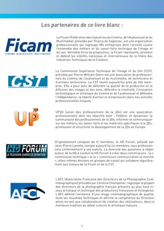 Les partenaires de ce livre blanc :

      La Ficam (Fédération des Industries du Cinéma, de l’Audiovisuel et du
      Multimédia), présidée par Thierry de Segonzac, est une organisation
      professionnelle qui regroupe 180 entreprises dont l’activité couvre
      l’ensemble des métiers et du savoir-faire technique de l’image et
      du son. Véritable force de proposition, la Ficam représente, promeut
      et défend les intérêts nationaux et internationaux de la filière des
      Industries Techniques de la Création.


      La Commission Supérieure Technique de l’Image et du Son (CST),
      présidée par Pierre-William Glenn est une association de profession-
      nels du cinéma, de l’audiovisuel et du multimédia, de techniciens et
      d’artistes techniciens. La CST réunit aujourd’hui près de 700 mem-
      bres. Elle a pour buts de défendre la qualité de la production et la
      diffusion des images et des sons, défendre la créativité, l’innovation
      technologique et artistique du cinéma et de l’audiovisuel et défendre
      l’indépendance, la liberté d’action et d’expression dans nos activités
      professionnelles.hniques.


      UP3D (union des professionnels de la 3Ds) est une association
      professionnelle dont les objectifs sont : Fédérer et dynamiser la
      communauté des professionnels de la 3Ds, informer et communiquer
      sur les métiers, les savoir-faire et les matériels spécifiques à la 3Ds,
      promouvoir et structurer le développement de la 3Ds en Europe.



     Originellement composé de 17 membres, le HD Forum, présidé par
     Jean-Pierre Lacotte, compte aujourd’hui 51 membres, tous profession-
     nels conformément à ses statuts. La diversité des questions à régler
     autour de la HD a conduit le HD Forum à créer deux commissions : la «
     commission technique » et la « commission communication et marché
     », elles-mêmes divisées en groupes de travail qui collabore régulière-
     ment aux travaux de la Ficam et de la CST.



      L’AFC (Association Française des Directeurs de la Photographie Ciné-
      matographique) présidée par Caroline Champetier, regroupe la plupart
      des directeurs de la photographie français présents au plus haut ni-
      veau artistique et technique des productions françaises et étrangères.
      L’AFC défend l’existence d’une image cinématographique de qualité,
      teste les nouvelles techniques et affirme la compétence du Directeur
      photo en tant que collaborateurs de création des réalisateurs, dans la
      meilleure tradition du débat culturel et artistique français.




                         3
 