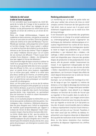 Calibration du relief suivant                            Monitoring professionnel en relief
la taille de l’écran de projection                       Le monitoring sur un écran de petite taille est
Si l’on considère que la perception du relief dé-        utile pour valider des erreurs de mise en relief
pend de la taille de l’image et de la position du        simples comme l’inversion de l’œil gauche et de
spectateur, il faut affiner les réglages de pro-         l’œil droit, mais en aucun cas il ne peut servir
fondeur ou de jaillissement du relief selon qu’on
                                                         d’élément d’appréciation sur le relief d’un film
regarde un écran de cinéma ou un écran de té-
lévision.                                                de long métrage.
Dans une image stéréoscopique, l’espace est              Il est nécessaire que l’ensemble des graphistes
subdivisé en deux volumes, une partie en avant de        et techniciens en charge d’un projet audiovisuel
l’écran et une autre en arrière. Entre les grandes       ou cinématographique puisse s’approprier les
salles de cinéma et le salon de Monsieur Tout-le-        techniques de réalisation stéréoscopiques et vi-
Monde par exemple, cette proportion entre l’avant        sualise régulièrement les rushes de leur œuvre,
et l’arrière change. Faut-il pour autant « calibrer
                                                         notamment au moment du montage pour ajuster
» le relief en fonction de la taille d’un écran de té-
lévision ou de l’écran de cinéma ? Faut-il adopter       le relief et régler les problèmes de « raccords
une valeur médiane d’écran pour l’un et l’autre          profondeur », qui induisent des « retakes » de
de ces vecteurs de diffusion ? Faut-il aussi tenir       cadrage. L’idéal consiste donc à ce qu’un écran
compte d’une distance « idéale » du téléspecta-          relief soit disponible pour chacune des grandes
teur par rapport à l’écran de télévision ?               étapes de production et de postproduction d’une
Une première règle de base consiste à calibrer le        œuvre, afin de pouvoir valider l’avancement du
relief d’un programme TV ou d’un film en fonc-
                                                         travail. Il est également indispensable de faire
tion de la plus grande taille des écrans suscepti-
bles de diffuser le film, car un contenu fabriqué        régulièrement des tests sur des écrans de taille
pour un grand écran sera toujours regardable             « réelle » équivalents à ceux que vont utiliser les
sur un écran plus petit, même si le relief sera          spectateurs, car là encore l’impact des effets de
plus doux, tandis qu’à l’inverse, un contenu prévu       relief dépend directement de la taille de l’écran
pour un petit écran ne pourra pas être visionné          sur lequel on va les regarder.
sur un grand écran sans provoquer un inconfort           Exemple : sur un moniteur de montage d’un mè-
visuel dû à la divergence.
                                                         tre de large et que l’on regarde à 2 mètres de
Ainsi, un film prévu pour un écran de 20 mètres
de base pourra toujours être projeté sur un écran        distance, si l’on règle le décalage des lointains de
de 2 mètres de base, au prix d’un relief très faible     40 à 50 pixels (2,5 %), l’image relief peut sembler
mais l’inverse engendre des écarts horizontaux           agréable à regarder, mais aboutit à un réglage
gauche-droite trop importants ne permettant              trompeur en fonction de la taille de l’écran que
plus de fusionner le relief et créant nécessaire-        va regarder in fine le public dans la salle de ci-
ment un inconfort visuel.                                néma ou dans un salon. Les images seront alors
Ainsi, si l’on souhaite projeter le même film sur un
                                                         impossibles à fusionner pour les yeux du specta-
écran plus grand, la distance entre les points « ho-
mologues » des « lointains » (éléments discerna-         teur qui regarde un écran de 13 m (50 pixels au
bles les plus éloignés vers l’infini) va augmenter       lieu des 10 pixels recommandés dans le tableau
de manière quasi-proportionnelle par rapport à           ci-dessus représentent cinq fois l’écart interocu-
la base de l’écran et donc dépasser l’écart inter-       laire idéal, soit 32,5 cm sur l’écran). Toutefois, il
oculaire moyen chez les êtres humains (65 mm).           faut noter aussi que les chiffres du tableau re-
La limite réside dans le fait que les points ho-
                                                         présentent une moyenne observée et dépendent
mologues des objets placés sur deux images
                                                         de la qualité de restitution et de l’environnement.
stéréoscopiques les plus éloignés vers l’infini ne
doivent pas être distants de plus de 65 mm, sous         Ainsi, la très bonne résolution d’un moniteur
peine de provoquer une divergence oculaire chez          permettra de dépasser légèrement les chiffres
le spectateur.                                           du tableau.



                                                    31
 