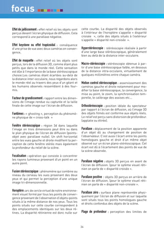 Effet de jaillissement : effet relief où les objets sont   cette courbe. La disparité des objets observés
perçus devant l’écran physique de diffusion. Cela          à l’intérieur de l’horoptère s’appelle « disparité
correspond à une parallaxe négative.                       croisée », celle des objets situés à l’extérieur
                                                           s’appelle « disparité non-croisée ».
Effet keystone ou effet trapézoidal : conséquence
d’une prise de vue avec deux caméras en conver-            Hyperstéréoscopie : stéréoscopie réalisée à partir
gence,                                                     d’une large base stéréoscopique, généralement
                                                           bien au delà de la distance inter-occulaire.
Effet de maquette : effet relief où les objets sont
perçus, lors de la diffusion 3D, comme étant plus          Macro-stéréoscopie : stéréoscopie obtenue à par-
petits que dans le monde réel. Cette sensation             tir d’une base stéréoscopique faible, en dessous
est dûe à l’importance de la base stéréoscopique           de la distance intra-occulaire, virtuellement de
choisie.Les caméras étant écartées au-delà de              quelques millimètres entre chaque caméra.
la distance inter-occulaire, nous regardons alors
le monde réel au travers des yeux d’un géant et            Motion control stéréoscopique : asservissement des
les humains observés ressemblent à des four-               caméras gauche et droite notamment pour mo-
mis.                                                       difier la base stéréoscopique, la convergence, la
                                                           mise au point, le zoom, la synchronisation tem-
Facteur de grandissement : rapport entre les dimen-        porelle, le calibrage des assises etc...
sions de l’image rendue ou capturée et la taille
finale de cette image sur l’écran de diffusion.            Orthostéréoscopie : position idéale du spectateur
                                                           par rapport à l’écran de diffusion, où l’image 3D
Fantômes : « ghosting », perception du phénomè-            des objets filmés est conforme aux objets réels.
ne physique de « cross-talk »                              Le relief est perçu sans distorsion de profondeur.
                                                           (applatie ou étirée).
Fenêtre stéréoscopique : région 3d dans laquelle
l’image en trois dimensions peut être vu dans              Parallaxe : déplacement de la position apparente
le plan physique de l’écran de diffusion (points-          d’un objet dû au changement de position de
objet avec parallaxe nulle). Un shift horizontal           l’observateur. C’est aussi l’écart entre les points
entre les vues gauche et droite modifient la per-          homologues gauche et droit d’un même objet
ception de cette fenêtre stéréo mais également             observé sur un écran plano-stéréoscopique. Cet
la profondeur du relief de la scène.                       écart est dû à l’écartement des points de vue de
                                                           la scène observée.
Focalisation : opération qui consiste à concentrer
les rayons lumineux provenant d’un point en un
                                                           Parallaxe négative : objets 3D perçus en avant de
autre point.
                                                           l’écran de diffusion. (pour le sytème visuel réti-
                                                           nien on parle de « disparité croisée ».
Fusion stéréoscopique : phénomène qui combine au
niveau du cerveau les vues provenant des deux
yeux et qui permet la perception d’une unique
                                                           Parallaxe positive : objets 3D perçus en arrière de
                                                           l’écran de diffusion. (pour le sytème visuel réti-
image tri-dimensionnelle.
                                                           nien on parle de « disparité non-croisée ».

Horoptère : arc de cercle virtuel de notre environne-
ment visuel formé par tous les points de conver-
                                                           Parallaxe zéro : surface plane représentée physi-
                                                           quement par l’écran de diffusion et sur laquelle
gence provenant de l’observation d’objets-points
                                                           sont situés tous les points homologues gauche
situés à la même distance de nos yeux. Tous les
                                                           et droits confondus des objets de la scène.
points situés sur cette courbe correspondent à
des emplacements identiques sur les deux ré-
tines. La disparité rétinienne est donc nulle sur          Plage de profondeur : perception des limites de



                                                           34
 