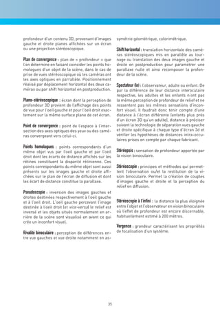 profondeur d’un contenu 3D, provenant d’images          symétrie géométrique, colorimétrique.
gauche et droite planes affichées sur un écran
ou une projection stéréoscopique.                       Shift horizontal : translation horizontale des camé-
                                                        ras stéréoscopiques mis en parallèle au tour-
Plan de convergence : plan de « profondeur » que        nage ou translation des deux images gauche et
l’on détermine en faisant coincider les points ho-      droite en postproduction pour paramétrer une
mologues d’un objet de la scène, dans le cas de         parallaxe nulle et ainsi recomposer la profon-
prise de vues stéréoscopique où les caméras ont         deur de la scène.
les axes optiques en parrallèle. Positionnement
réalisé par déplacement horizontal des deux ca-         Spectateur (le) : l’observateur, adulte ou enfant. De
méras ou par shift horizontal en postproduction.        par la différence de leur distance interoculaire
                                                        respective, les adultes et les enfants n’ont pas
Plano-stéréoscopique : écran dont la perception de      la même perception de profondeur de relief et ne
profondeur 3D provient de l’affichage des points        ressentent pas les mêmes sensations d’incon-
de vue pour l’oeil gauche et pour l’oeil droit exac-    fort visuel. Il faudrait donc tenir compte d’une
tement sur la même surface plane de cet écran.          distance à l’écran différente (enfants plus près
                                                        d’un écran 3D qu’un adulte), distance à préciser
Point de convergence : point de l’espace à l’inter-     suivant la technologie de séparation vues gauche
section des axes optiques des yeux ou des camé-         et droite spécifique à chaque type d’écran 3d et
ras convergeant vers celui-ci.                          vérifier les hypothèses de distances intra-occu-
                                                        laires prises en compte par chaque fabricant.
Points homologues : points correspondants d’un
même objet vus par l’oeil gauche et par l’oeil          Stéréopsis : sensation de profondeur apportée par
droit dont les écarts de distance affichés sur les      la vision binoculaire.
rétines constituent la disparité rétinienne. Ces
points correspondants du même objet sont aussi          Stéréoscopie : principes et méthodes qui permet-
présents sur les images gauche et droite affi-          tent l’observation ou/et la restitution de la vi-
chées sur le plan de l’écran de diffusion et dont       sion binoculaire. Permet la création de couples
les écart de distance constitue la parallaxe.           d’images gauche et droite et la perception du
                                                        relief en diffusion.
Pseudoscopie : inversion des images gauches et
droites destinées respectivement à l’oeil gauche
et à l’oeil droit. L’oeil gauche percevant l’image      Stéréoscopie à l’infini : la distance la plus éloignée
destinée à l’oeil droit (et vice-versa) le relief est   entre l’objet et l’observateur en vision binoculaire
inversé et les objets situés normalement en ar-         où l’effet de profondeur est encore discernable,
rière de la scène sont visualisé en avant ce qui        habituellement estimé à 200 mètres.
crée un inconfort visuel.
                                                        Vergence : grandeur caractérisant les propriétés
Rivalité binoculaire : perception de différences en-    de focalisation d’un système.
tre vue gauches et vue droite notamment en as-




                                                   35
 