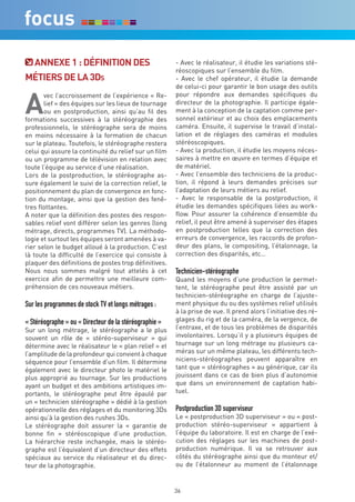 annexe 1 : déFiniTiOn deS                            - Avec le réalisateur, il étudie les variations sté-
                                                        réoscopiques sur l’ensemble du film.
MéTierS de La 3ds                                       - Avec le chef opérateur, il étudie la demande
                                                        de celui-ci pour garantir le bon usage des outils


a
       vec l’accroissement de l’expérience « Re-        pour répondre aux demandes spécifiques du
       lief » des équipes sur les lieux de tournage     directeur de la photographie. Il participe égale-
       ou en postproduction, ainsi qu’au fil des        ment à la conception de la captation comme per-
formations successives à la stéréographie des           sonnel extérieur et au choix des emplacements
professionnels, le stéréographe sera de moins           caméra. Ensuite, il supervise le travail d’instal-
en moins nécessaire à la formation de chacun            lation et de réglages des caméras et modules
sur le plateau. Toutefois, le stéréographe restera      stéréoscopiques.
celui qui assure la continuité du relief sur un film    - Avec la production, il étudie les moyens néces-
ou un programme de télévision en relation avec          saires à mettre en œuvre en termes d’équipe et
toute l’équipe au service d’une réalisation.            de matériel.
Lors de la postproduction, le stéréographe as-          - Avec l’ensemble des techniciens de la produc-
sure également le suivi de la correction relief, le     tion, il répond à leurs demandes précises sur
positionnement du plan de convergence en fonc-          l’adaptation de leurs métiers au relief.
tion du montage, ainsi que la gestion des fenê-         - Avec le responsable de la postproduction, il
tres flottantes.                                        étudie les demandes spécifiques liées au work-
A noter que la définition des postes des respon-        flow. Pour assurer la cohérence d’ensemble du
sables relief vont différer selon les genres (long      relief, il peut être amené à superviser des étapes
métrage, directs, programmes TV). La méthodo-           en postproduction telles que la correction des
logie et surtout les équipes seront amenées à va-       erreurs de convergence, les raccords de profon-
rier selon le budget alloué à la production. C’est      deur des plans, le compositing, l’étalonnage, la
là toute la difficulté de l’exercice qui consiste à     correction des disparités, etc…
plaquer des définitions de postes trop définitives.
Nous nous sommes malgré tout attelés à cet              Technicien-stéréographe
exercice afin de permettre une meilleure com-           Quand les moyens d’une production le permet-
préhension de ces nouveaux métiers.                     tent, le stéréographe peut être assisté par un
                                                        technicien-stéréographe en charge de l’ajuste-
Sur les programmes de stock TV et longs métrages :      ment physique du ou des systèmes relief utilisés
                                                        à la prise de vue. Il prend alors l’initiative des ré-
« Stéréographe » ou « Directeur de la stéréographie »   glages du rig et de la caméra, de la vergence, de
Sur un long métrage, le stéréographe a le plus          l’entraxe, et de tous les problèmes de disparités
souvent un rôle de « stéréo-superviseur » qui           involontaires. Lorsqu’il y a plusieurs équipes de
détermine avec le réalisateur le « plan relief » et     tournage sur un long métrage ou plusieurs ca-
l’amplitude de la profondeur qui convient à chaque      méras sur un même plateau, les différents tech-
séquence pour l’ensemble d’un film. Il détermine        niciens-stéréographes peuvent apparaître en
également avec le directeur photo le matériel le        tant que « stéréographes » au générique, car ils
plus approprié au tournage. Sur les productions         jouissent dans ce cas de bien plus d’autonomie
ayant un budget et des ambitions artistiques im-        que dans un environnement de captation habi-
portants, le stéréographe peut être épaulé par          tuel.
un « technicien stéréographe » dédié à la gestion
opérationnelle des réglages et du monitoring 3Ds        Postproduction 3D superviseur
ainsi qu’à la gestion des rushes 3Ds.                   Le « postproduction 3D superviseur » ou « post-
Le stéréographe doit assurer la « garantie de           production stéréo-superviseur » appartient à
bonne fin » stéréoscopique d’une production.            l’équipe du laboratoire. Il est en charge de l’exé-
La hiérarchie reste inchangée, mais le stéréo-          cution des réglages sur les machines de post-
graphe est l’équivalent d’un directeur des effets       production numérique. Il va se retrouver aux
spéciaux au service du réalisateur et du direc-         côtés du stéréographe ainsi que du monteur et/
teur de la photographie.                                ou de l’étalonneur au moment de l’étalonnage


                                                        36
 