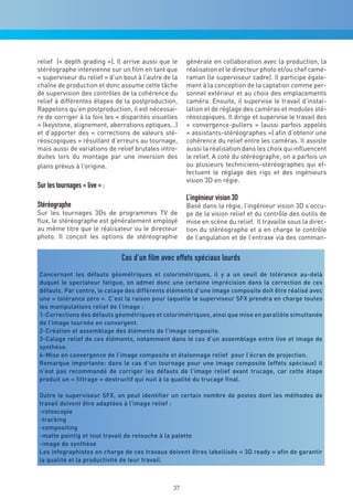 relief (« depth grading »). Il arrive aussi que le    générale en collaboration avec la production, la
stéréographe intervienne sur un film en tant que      réalisation et le directeur photo et/ou chef camé-
« superviseur du relief » d’un bout à l’autre de la   raman (le superviseur cadre). Il participe égale-
chaîne de production et donc assume cette tâche       ment à la conception de la captation comme per-
de supervision des contrôles de la cohérence du       sonnel extérieur et au choix des emplacements
relief à différentes étapes de la postproduction.     caméra. Ensuite, il supervise le travail d’instal-
Rappelons qu’en postproduction, il est nécessai-      lation et de réglage des caméras et modules sté-
re de corriger à la fois les « disparités visuelles   réoscopiques. Il dirige et supervise le travail des
» (keystone, alignement, aberrations optiques…)       « convergence-pullers » (aussi parfois appelés
et d’apporter des « corrections de valeurs sté-       « assistants-stéréographes ») afin d’obtenir une
réoscopiques » résultant d’erreurs au tournage,       cohérence du relief entre les caméras. Il assiste
mais aussi de variations de relief brutales intro-    aussi la réalisation dans les choix qui influencent
duites lors du montage par une inversion des          le relief. A coté du stéréographe, on a parfois un
plans prévus à l’origine.                             ou plusieurs techniciens-stéréographes qui ef-
                                                      fectuent le réglage des rigs et des ingénieurs
                                                      vision 3D en régie.
Sur les tournages « live » :
                                                      L’ingénieur vision 3D
Stéréographe                                          Basé dans la régie, l’ingénieur vision 3D s’occu-
Sur les tournages 3Ds de programmes TV de             pe de la vision relief et du contrôle des outils de
flux, le stéréographe est généralement employé        mise en scène du relief. Il travaille sous la direc-
au même titre que le réalisateur ou le directeur      tion du stéréographe et a en charge le contrôle
photo. Il conçoit les options de stéréographie        de l’angulation et de l’entraxe via des comman-


                               Cas d’un film avec effets spéciaux lourds
Concernant les défauts géométriques et colorimétriques, il y a un seuil de tolérance au-delà
duquel le spectateur fatigue, on admet donc une certaine imprécision dans la correction de ces
défauts. Par contre, le calage des différents éléments d’une image composite doit être réalisé avec
une « tolérance zéro ». C’est la raison pour laquelle le superviseur SFX prendra en charge toutes
les manipulations relief de l’image :
1-Corrections des défauts géométriques et colorimétriques, ainsi que mise en parallèle simultanée
de l’image tournée en convergent.
2-Création et assemblage des éléments de l’image composite.
3-Calage relief de ces éléments, notamment dans le cas d’un assemblage entre live et image de
synthèse.
4-Mise en convergence de l’image composite et étalonnage relief pour l’écran de projection.
Remarque importante: dans le cas d’un tournage pour une image composite (effets spéciaux) il
n’est pas recommandé de corriger les défauts de l’image relief avant trucage, car cette étape
produit un « filtrage » destructif qui nuit à la qualité du trucage final.

Outre le superviseur SFX, on peut identifier un certain nombre de postes dont les méthodes de
travail doivent être adaptées à l’image relief :
-rotoscopie
-tracking
-compositing
-matte paintig et tout travail de retouche à la palette
-image de synthèse
Les infographistes en charge de ces travaux doivent êtres labellisés « 3D ready » afin de garantir
la qualité et la productivité de leur travail.



                                                 37
 