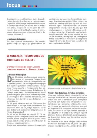 des déportées, en utilisant des outils d’appré-        stéréographe qui supervise l’ensemble du tour-
ciation du relief. Il ne faut pas le confondre avec    nage, deux ingénieurs vision 3D en régie et un
l’ingénieur vision image traditionnel qui assure       technicien stéréographe par rig actif (ou pour
le contrôle de l’image, en accord avec le direc-       plusieurs rigs). L’ingénieur vision a un rôle est
teur photo, en agissant sur les voies de com-          très proche de celui qu’il a en 2D, sauf qu’il doit
mandes des caméras (diaph, niveau de noirs,            en plus apparier (« matcher ») les deux camé-
blancs, et gammas, corrections de détail et de         ras d’un même rig... Il faut noter que les tech-
contour, matrices…).                                   nologies évoluant très vite en matière de pri-
                                                       ses de vue relief, les réglages de convergence
Le technicien stéréographe                             dédiés aujourd’hui au technicien stéréographe
Sur une captation multicaméras 3Ds consé-              risquent à terme de devenir des opérations de
quente (cinq à six rigs), il y a généralement un       plus en plus automatisées.




   annexe 2 : TechniqUeS de
TOUrnaGe en reLieF :

D’après « Tourner en relief: le cours
compleT eT inTeracTif » , parallell cinema


Le décalage stéréoscopique

d
         es décalages stéréoscopiques apparais-
         sent quand on superpose l’image filmée
         par la caméra droite et l’image filmée par
la caméra gauche. Le décalage stéréoscopique
d’un objet ou parallaxe, est la distance à l’image
entre l’image gauche et l’image droite d’un ob-       en pourcentage ou en nombre de pixels de large.
jet. Il s’exprime en pourcentage de la largeur de
l’image, ou en pixels : un décalage est dit positif   Première étape du tournage : le réglage des lointains
quand l’image de gauche d’un objet est à gauche,      L’une des règles de base à respecter lors d’un
et son image de droite à droite. Dans ce cas, l’ob-   tournage en relief est de s’assurer que le spec-
jet semble loin, derrière le plan de l’écran, « en    tateur aura bien la sensation qu’un objet placé
profondeur ».                                         en arrière-plan d’une scène est réellement posi-
On dit qu’un décalage est nul (0%) quand les          tionné dans les « lointains » à l’écran. Par exem-
deux images d’un objet sont parfaitement su-          ple, l’espace qui existe entre les deux yeux est
perposées. Dans ce cas, l’objet apparaît sur le       en moyenne de 6,5 cm pour un homme adulte.
plan de l’écran (= exactement à la profondeur de      Donc, si l’image d’un objet lointain destinée à
l’écran de projection).                               l’œil gauche est décalée de 6,5 cm par rapport
On dit qu’un décalage est négatif (-1 % par           à l’image destinée à l’œil droit, alors les yeux re-
exemple) quand l’image de gauche d’un objet est       garderont droit devant eux, de manière stricte-
à droite, et son image de droite à gauche. Dans       ment parallèle.
ce cas, l’objet semble proche, devant le plan de      En revanche, si les deux images à l’écran sont
l’écran, « en jaillissement ».                        maintenant décalées de 13 cm, alors l’œil gau-
A noter que les décalages peuvent être exprimés       che doit regarder à gauche… et l’œil droit, à droi-



                                                      38
 
