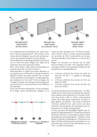 Décalage positif:                     Décalage zéro:                       Décalage négatif:
       l’objet semble                       l’objet semble                        l’objet semble
      derrière l’écran                   sur le plan de l’écran                   devant l’écran


te: le regard entre en divergence. Or, cette situa-   écran de 6,5m (puisque nos +1% feront exacte-
tion n’est pas naturelle pour l’œil humain, et au     ment 6,5cm), mais ils seront souvent pénibles
mieux elle est fatigante, au pire elle est doulou-    sur un écran de 13m. Ils donneront une sensa-
reuse, et provoque nausées et maux de tête.           tion de profondeur plus faible sur un écran de 2
On en déduit qu’un décalage (positif) à l’écran de    ou 3m.
6,5 cm entre les deux images d’un objet est le        Régler les lointains en fonction de la taille
maximum que nous puissions tolérer.                   d’écran prévue est donc très important dès le
Pour cette raison, cette valeur de décalage est       tournage, même s’il est possible d’effectuer des
souvent nommée « horizon artificiel ».                ajustements en postproduction.
Naturellement, il s’agit d’une valeur absolue; ce
qui signifie qu’un même film n’est pas forcément      •	   L’horizon artificiel d’un écran de 6,5m est
adapté à toutes les tailles d’écran. Sur un petit          donc de +1% (le « + » signifie un décalage
écran (exemple:1m de large), si un décalage est,           positif).
par exemple, de 1cm (soit 1% de la largeur de         •	   L’horizon artificiel d’un écran de 13m est
l’image) il sera de 13cm lorsqu’il sera projeté sur        donc de +0,5%.
un écran de 13m. Il sera de 26cm sur un IMAX de       •	   L’horizon artificiel d’un écran de 26m est
26m de base.                                               donc de +0,25%.
Ainsi, des lointains décalés de +1% de la largeur
de l’image seront parfaitement adaptés à un           Le cas des petits écrans est particulier : en effet,
                                                      l’expérience montre que la majorité des specta-
                                                      teurs tolèrent plus facilement un horizon artifi-
                                                      ciel situé entre +1,8% et +2,5%; cette dernière
                                                      valeur étant déjà assez importante. Au-delà, le
                                                      plan devient en général trop long à fusionner.
                                                      L’horizon artificiel d’un petit écran est donc
                                                      d’environ +2% (en photo, les tolérances sont su-
                                                      périeures car l’image ne bouge pas).
                                                      A noter que dans les décalages négatifs (qui ré-
                                                      gissent les jaillissements), il n’existe pas vraiment
                                                      d’horizon artificiel, la convergence posant moins
                                                      de problèmes que la divergence. Toutefois, il faut
                                                      garder en tête qu’un décalage de -1% fait sortir un
Réglage des lointains     Lointains en divergence     objet à 1/2 de la distance écran spectateur sur un
 à l’horizon artificiel           (diplopie)          écran de 6,5m, et aux 2/3 de cette distance sur un
                                                      13m – un effet très puissant.



                                                 39
 
