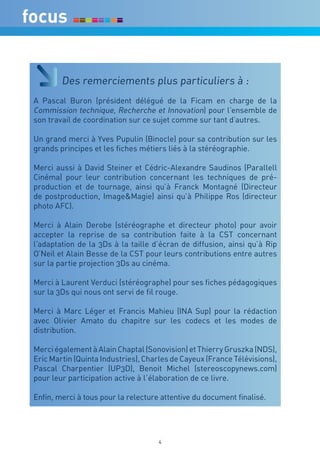 Des remerciements plus particuliers à :
A Pascal Buron (président délégué de la Ficam en charge de la
Commission technique, Recherche et Innovation) pour l’ensemble de
son travail de coordination sur ce sujet comme sur tant d’autres.

Un grand merci à Yves Pupulin (Binocle) pour sa contribution sur les
grands principes et les fiches métiers liés à la stéréographie.

Merci aussi à David Steiner et Cédric-Alexandre Saudinos (Parallell
Cinéma) pour leur contribution concernant les techniques de pré-
production et de tournage, ainsi qu’à Franck Montagné (Directeur
de postproduction, Image&Magie) ainsi qu’à Philippe Ros (directeur
photo AFC).

Merci à Alain Derobe (stéréographe et directeur photo) pour avoir
accepter la reprise de sa contribution faite à la CST concernant
l’adaptation de la 3Ds à la taille d’écran de diffusion, ainsi qu’à Rip
O’Neil et Alain Besse de la CST pour leurs contributions entre autres
sur la partie projection 3Ds au cinéma.

Merci à Laurent Verduci (stéréographe) pour ses fiches pédagogiques
sur la 3Ds qui nous ont servi de fil rouge.

Merci à Marc Léger et Francis Mahieu (INA Sup) pour la rédaction
avec Olivier Amato du chapitre sur les codecs et les modes de
distribution.

Merci également à Alain Chaptal (Sonovision) et Thierry Gruszka (NDS),
Eric Martin (Quinta Industries), Charles de Cayeux (France Télévisions),
Pascal Charpentier (UP3D), Benoit Michel (stereoscopynews.com)
pour leur participation active à l’élaboration de ce livre.

Enfin, merci à tous pour la relecture attentive du document finalisé.




                                     4
 
