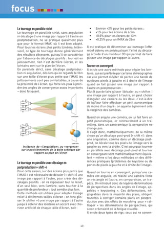 Le tournage en parallèle strict                            •	   Environ +2% pour les petits écrans ;
Le tournage en parallèle strict, sans angulation           •	   +1% pour les écrans de 6,5m
ni décalage d’une image par rapport à l’autre en           •	   +0,5% pour les écrans de 13m
postproduction, ne se pratique quasiment plus              •	   +0,25% pour un IMAX de 26m
que pour le format IMAX, où il est bien adapté.
Pour tous les écrans plus petits (cinéma, télévi-        Il est pratique de déterminer au tournage l’effet
sion), ce type de tournage donne généralement            relief obtenu en prévisualisant l’effet du décala-
des résultats décevants, puisqu’il se caractérise        ge à l’aide d’un moniteur 3D qui permet de faire
par l’absence de décalages positifs : tout est en        glisser une image par rapport à l’autre.
jaillissement, rien n’est derrière l’écran, et les
lointains sont sur le plan de l’écran.                   Tourner en convergent
En parallèle strict, sans décalage postproduc-           Il existe une autre méthode pour régler les loin-
tion ni angulation, dès lors qu’on regarde le film       tains, qui est préférée par certains stéréographes
sur une taille d’écran plus petite que l’IMAX les        car elle permet d’éviter de perdre une bande de
jaillissements sont peu confortables, à cause de         quelques pixels à gauche et à droite de l’image
la proximité de l’écran, qui force les yeux à pren-      quand on fait glisser une image par rapport à
dre des angles de convergence assez importants           l’autre en postproduction :
– donc fatiguant.                                        Plutôt que de faire glisser (décaler, ou « shifter )
                                                         une image par rapport à l’autre, on peut choisir
                                                         d’anguler une caméra ou les deux, c’est-à-dire
                                                         de lui/leur faire effectuer un petit panoramique
                                                         de moins d’un degré : on appelle également cela
                                                         la vergence des caméras.

                                                         Quand on angule une caméra, on lui fait faire un
                                                         petit panoramique, or contrairement à un tra-
                                                         velling, dans un panoramique la perspective ne
                                                         change pas.
                                                         Il s’agit donc, mathématiquement, de la même
                                                         chose qu’un décalage post-prod (« shift ») : dans
                                                         une angulation, comme dans un décalage post-
                                                         prod, on décale tous les pixels de l’image vers la
    Incidence de «l’angulation», ou «vergence»           gauche ou vers la droite. C’est pourquoi tourner
   sur le positionnement de la boite scénique par        en parallèle avec décalage post-prod et tourner
              rapport au plan de l’écran                 en convergeant sont mathématiquement équiva-
                                                         lent – même si les deux méthodes on des diffé-
                                                         rences pratiques (problèmes de keystone ou de
Le tournage en parallèle avec décalage en
                                                         pertes de pixels à gauche et à droite de l’image).
postproduction (« shift »)
Pour cette raison, sur des écrans plus petits que        Quand on tourne en convergent, puisqu’une ca-
l’IMAX il est nécessaire de décaler (« shift ») une      méra est angulée, en réalité une caméra filme
image par rapport à l’autre, pour créer des dé-          un rectangle et l’autre, en comparaison, un tra-
calages positifs : on va repousser tout le relief,       pèze. On introduit donc de légères déformations
d’un seul bloc, vers l’arrière, sans toucher à la        de perspectives dans les angles de l’image, ap-
quantité de profondeur : tout semble plus loin.          pelées « keystoning ». Ces déformations, né-
Cette méthode est utilisée pour adapter l’image          gligeables dans la majorité des plans, obligent
relief à différentes tailles d’écran : on fera glis-     toutefois à corriger certains plans en postpro-
ser (« shifter ») une image par rapport à l’autre        duction avec des effets de morphing pour « rat-
jusqu’à obtenir des lointains en accord avec l’ho-       traper » les déformations de perspectives, qui
rizon artificiel de chaque taille d’écran, soit :        sinon créeraient de la fatigue visuelle.
                                                         Il existe deux types de rigs: ceux qui ne conver-



                                                    40
 