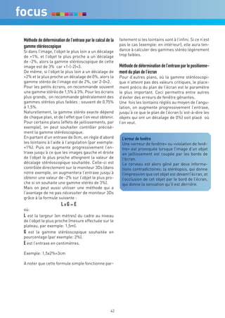 Méthode de détermination de l’entraxe par le calcul de la   faitement si les lointains sont à l’infini. Si ce n’est
gamme stéréoscopique                                        pas le cas (exemple: en intérieur), elle aura ten-
Si dans l’image, l’objet le plus loin a un décalage         dance à calculer des gammes stéréo légèrement
de +1%, et l’objet le plus proche a un décalage             trop faibles.
de -2%, alors la gamme stéréoscopique de cette
image est de 3% car +1-(-2)=3.                              Méthode de détermination de l’entraxe par le positionne-
De même, si l’objet le plus loin a un décalage de           ment du plan de l’écran
+2% et le plus proche un décalage de 0%, alors la           Pour d’autres plans, où la gamme stéréoscopi-
gamme stéréo de l’image est de 2%, car 2-0=2.               que n’atteint pas des valeurs critiques, le place-
Pour les petits écrans, on recommande souvent               ment précis du plan de l’écran est le paramètre
une gamme stéréo de 1,5% à 3%. Pour les écrans              le plus important. Ceci permettra entre autres
plus grands, on recommande généralement des                 d’éviter des erreurs de fenêtre gênantes.
gammes stéréos plus faibles : souvent de 0,75%              Une fois les lointains réglés au moyen de l’angu-
à 1,5%.                                                     lation, on augmente progressivement l’entraxe,
Naturellement, la gamme stéréo exacte dépend                jusqu’à ce que le plan de l’écran (c’est-à-dire les
de chaque plan, et de l’effet que l’on veut obtenir.        objets qui ont un décalage de 0%) soit placé où
Pour certains plans (effets de jaillissements, par          l’on veut.
exemple), on peut souhaiter contrôler précisé-
ment la gamme stéréoscopique.
En partant d’un entraxe de 0cm, on règle d’abord             L’erreur de fenêtre
les lointains à l’aide à l’angulation (par exemple:          Une «erreur de fenêtre» ou «violation de fenê-
+1%). Puis on augmente progressivement l’en-                 tre» est provoquée lorsque l’image d’un objet
traxe jusqu’à ce que les images gauche et droite             en jaillissement est coupée par les bords de
de l’objet le plus proche atteignent la valeur de            l’écran.
décalage stéréoscopique souhaitée. Celle-ci est              Le cerveau est alors gêné par deux informa-
contrôlée directement sur le moniteur 3Ds (dans              tions contradictoires: la stéréopsis, qui donne
notre exemple, on augmentera l’entraxe jusqu’à               l’impression que cet objet est devant l’écran, et
obtenir une valeur de -2% sur l’objet le plus pro-           l’occlusion de cet objet par le bord de l’écran,
che si on souhaite une gamme stéréo de 3%).                  qui donne la sensation qu’il est derrière.
Mais on peut aussi utiliser une méthode qui a
l’avantage de ne pas nécessiter de moniteur 3Ds
grâce à la formule suivante :
                       LxG=E
où:
L est la largeur (en mètres) du cadre au niveau
de l’objet le plus proche (mesure effectuée sur le
plateau, par exemple: 1,5m).
G est la gamme stéréoscopique souhaitée en
pourcentage (par exemple: 2%).
E est l’entraxe en centimètres.
Exemple: 1,5x2%=3cm

A noter que cette formule simple fonctionne par-




                                                       42
 