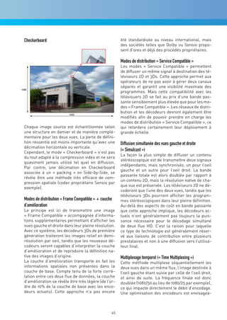 Checkerboard                                           été standardisée au niveau international, mais
                                                       des sociétés telles que Dolby ou Sensio propo-
                                                       sent d’ores et déjà des procédés propriétaires.

                                                       Modes de distribution « Service Compatible »
                                                       Les modes « Service Compatible » permettent
                                                       de diffuser un même signal à destination des té-
                                                       léviseurs 2D et 3Ds. Cette approche permet aux
                                                       opérateurs de ne pas avoir à gérer deux canaux
                                                       séparés et garantit une visibilité maximale des
                                                       programmes. Mais cette compatibilité avec les
                                                       télévisuers 2D se fait au prix d’une bande pas-
                                                       sante sensiblement plus élevée que pour les mo-
                                                       des « Frame Compatible ». Les réseaux de distri-
                                                       bution et les décodeurs devront également être
                                                       modifiés afin de pouvoir prendre en charge les
                                                       modes de distribution « Service Compatible », ce
Chaque image source est échantillonnée selon           qui retardera certainement leur déploiement à
une structure en damier et de manière complé-          grande échelle.
mentaire pour les deux vues. La perte de défini-
tion ressentie est moins importante qu’avec une        Diffusion simultanée des vues gauche et droite
décimation horizontale ou verticale.
Cependant, le mode « Checkerboard » n’est pas
                                                       (« Simulcast »)
                                                       La façon la plus simple de diffuser un contenu
du tout adapté à la compression vidéo et ne sera
                                                       stéréoscopique est de transmettre deux signaux
quasiment jamais utilisé tel quel en diffusion.
                                                       indépendants, mais synchronisés, un pour l’oeil
Par contre, une décimation en Checkerboard
                                                       gauche et un autre pour l’oeil droit. La bande
associée à un « packing » en Side-by-Side, se
                                                       passante totale est alors doublée par rapport à
révèle être une méthode très efficace de com-
                                                       un contenu 2D, mais la résolution native de cha-
pression spatiale (codec propriétaire Sensio par
                                                       que vue est préservée. Les téléviseurs 2D ne dé-
exemple).
                                                       coderont que l’une des deux vues, tandis que les
                                                       téléviseurs 3Ds pourront afficher les program-
Modes de distribution « Frame Compatible » + couche    mes stéréoscopiques dans leur pleine définition.
d’amélioration                                         Au-delà des aspects de coût en bande passante
Le principe est ici de transmettre une image           que cette approche implique, les décodeurs ac-
« Frame Compatible » accompagnée d’informa-            tuels n’ont généralement pas toujours la puis-
tions supplémentaires permettant d’afficher les        sance nécessaire pour le décodage simultané
vues gauche et droite dans leur pleine résolution.     de deux flux HD. C’est la raison pour laquelle
Avec ce système, les décodeurs 3Ds de première         ce type de technologie est généralement réser-
génération traiteront les images relief en demi-       vé aux liaisons de contribution entre plusieurs
résolution par oeil, tandis que les nouveaux dé-       prestataires et non à une diffusion vers l’utilisa-
codeurs seront capables d’interpréter la couche        teur final.
d’amélioration et de reproduire la définition na-
tive des images d’origine.                             Multiplexage temporel (« Time Multiplexing »)
La couche d’amélioration transporte en fait les        Cette méthode multiplexe séquentiellement les
informations spatiales non présentes dans la           deux vues dans un même flux, l’image destinée à
couche de base. Compte tenu de la forte corré-         l’oeil gauche étant suivie par celle de l’oeil droit,
lation entre ces deux flux de données, la couche       et ainsi de suite. La fréquence finale est donc
d’amélioration se révèle être très légère (de l’or-    doublée (1080/50 au lieu de 1080/25 par exemple),
dre de 10% de la couche de base avec les enco-         ce qui impacte directement le débit d’encodage.
deurs actuels). Cette approche n’a pas encore          Une optimisation des encodeurs est envisagea-



                                                  45
 