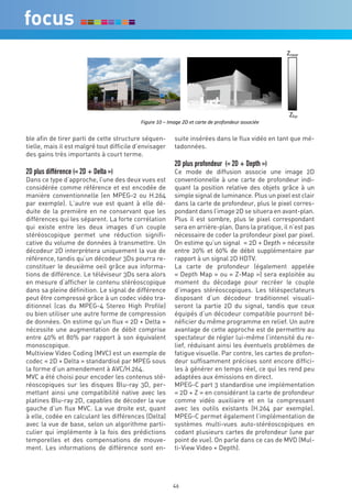 !      !      !    !      !       !       !       !       !       !       !   !!!!!"#$%&!!!




                                                               !!                                      !!
                        !      !      !    !        !      !      !        !       !      !       !   !!!!!!!"'%&!
                                            !"#$%&'()'*'+,-#&'./'&0'1-%0&'2&'3%45462&$%'-7741"8&'
                        !
ble afin de tirer parti de cette structure séquen-        suite insérées dans le flux vidéo en tant que mé-
tielle, mais il est malgré tout difficile d’envisager     tadonnées.
des gains très importants à court terme.
                                                          2D plus profondeur (« 2D + Depth »)
2D plus différence (« 2D + Delta »)                       Ce mode de diffusion associe une image 2D
Dans ce type d’approche, l’une des deux vues est          conventionnelle à une carte de profondeur indi-
considérée comme référence et est encodée de              quant la position relative des objets grâce à un
manière conventionnelle (en MPEG-2 ou H.264               simple signal de luminance. Plus un pixel est clair
par exemple). L’autre vue est quant à elle dé-            dans la carte de profondeur, plus le pixel corres-
duite de la première en ne conservant que les             pondant dans l’image 2D se situera en avant-plan.
différences qui les séparent. La forte corrélation        Plus il est sombre, plus le pixel correspondant
qui existe entre les deux images d’un couple              sera en arrière-plan. Dans la pratique, il n’est pas
stéréoscopique permet une réduction signifi-              nécessaire de coder la profondeur pixel par pixel.
cative du volume de données à transmettre. Un             On estime qu’un signal « 2D + Depth » nécessite
décodeur 2D interprètera uniquement la vue de             entre 20% et 60% de débit supplémentaire par
référence, tandis qu’un décodeur 3Ds pourra re-           rapport à un signal 2D HDTV.
constituer le deuxième oeil grâce aux informa-            La carte de profondeur (également appelée
tions de différence. Le téléviseur 3Ds sera alors         « Depth Map » ou « Z-Map ») sera exploitée au
en mesure d‘afficher le contenu stéréoscopique            moment du décodage pour recréer le couple
dans sa pleine définition. Le signal de différence        d’images stéréoscopiques. Les téléspectateurs
peut être compressé grâce à un codec vidéo tra-           disposant d’un décodeur traditionnel visuali-
ditionnel (cas du MPEG-4 Stereo High Profile)             seront la partie 2D du signal, tandis que ceux
ou bien utiliser une autre forme de compression           équipés d’un décodeur compatible pourront bé-
de données. On estime qu’un flux « 2D + Delta »           néficier du même programme en relief. Un autre
nécessite une augmentation de débit comprise              avantage de cette approche est de permettre au
entre 40% et 80% par rapport à son équivalent             spectateur de régler lui-même l’intensité du re-
monoscopique.                                             lief, réduisant ainsi les éventuels problèmes de
Multiview Video Coding (MVC) est un exemple de            fatigue visuelle. Par contre, les cartes de profon-
codec « 2D + Delta » standardisé par MPEG sous            deur suffisamment précises sont encore diffici-
la forme d’un amendement à AVC/H.264.                     les à générer en temps réel, ce qui les rend peu
MVC a été choisi pour encoder les contenus sté-           adaptées aux émissions en direct.
réoscopiques sur les disques Blu-ray 3D, per-             MPEG-C part 3 standardise une implémentation
mettant ainsi une compatibilité native avec les           « 2D + Z » en considérant la carte de profondeur
platines Blu-ray 2D, capables de décoder la vue           comme vidéo auxiliaire et en la compressant
gauche d’un flux MVC. La vue droite est, quant            avec les outils existants (H.264 par exemple).
à elle, codée en calculant les différences (Delta)        MPEG-C permet également l’implémentation de
avec la vue de base, selon un algorithme parti-           systèmes multi-vues auto-stéréoscopiques en
culier qui implémente à la fois des prédictions           codant plusieurs cartes de profondeur (une par
temporelles et des compensations de mouve-                point de vue). On parle dans ce cas de MVD (Mul-
ment. Les informations de différence sont en-             ti-View Video + Depth).




                                                         46
 