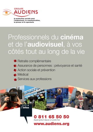 Professionnels du cinéma
et de l’audiovisuel, à vos
côtés tout au long de la vie
   Retraite complémentaire
   Assurance de personnes : prévoyance et santé  
   Action sociale et prévention
   Médical
   Services aux professions




     _+
     infos 



                 0 811 65 50 50
                 

                 www.audiens.org
 