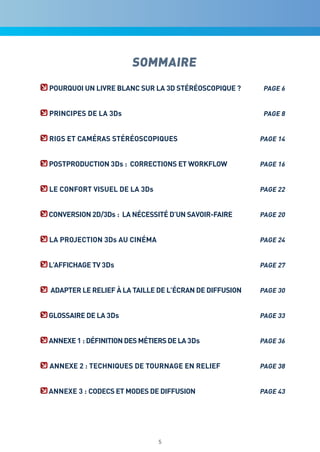 SOMMAIRE
POUrqUOi Un Livre bLanc SUr La 3d STéréOScOPiqUe ?       PaGe 6


PrinciPeS de La 3ds                                      PaGe 8


riGS eT caMéraS STéréOScOPiqUeS                         PaGe 14


POSTPrOdUcTiOn 3ds : cOrrecTiOnS eT wOrkFLOw            PaGe 16


Le cOnFOrT viSUeL de La 3ds                             PaGe 22


cOnverSiOn 2d/3ds : La néceSSiTé d’Un SavOir-Faire      PaGe 20


La PrOjecTiOn 3ds aU cinéMa                             PaGe 24


L’aFFichaGe Tv 3ds                                      PaGe 27


adaPTer Le reLieF à La TaiLLe de L’écran de diFFUSiOn   PaGe 30


GLOSSaire de La 3ds                                     PaGe 33


annexe 1 : déFiniTiOn deS MéTierS de La 3ds             PaGe 36


annexe 2 : TechniqUeS de TOUrnaGe en reLieF             PaGe 38


annexe 3 : cOdecS eT MOdeS de diFFUSiOn                 PaGe 43




                               5
 