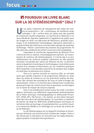 POUrqUOi Un Livre bLanc
SUr La 3d STéréOScOPiqUe* (3ds) ?


U
        n an après l’explosion de l’équipement des salles de ciné-
        ma en projecteurs « 3D » numériques, de nombreux longs
        métrages « 3D » sortent dans les salles avec des qualités
de traitement souvent disparates. Le marché de la télévision a lui
aussi décidé de répondre rapidement à l’appétence du public pour
les images en relief. Les fabricants de téléviseurs, prompts à par-
ticiper à cet emballement technologique, fabriquent désormais à
grande échelle des téléviseurs à écrans plats équipés de systèmes
d’affichage « Relief » permettant de visionner les programmes TV
3Ds dans des conditions de confort visuel tout à fait acceptables.
         Cependant, le marché des équipements de diffusion TV et
cinéma est très en avance, chronologiquement parlant, sur la pro-
duction de contenus 3D stéréoscopiques. Il n’existe pas à ce jour
suffisamment de contenus produits nativement en 3Ds pouvant
alimenter l’ensemble des canaux de diffusion ad hoc. La barrière
est principalement économique et technologique, mais relève aussi
souvent d’un manque d’informations sur les conditions pratiques
dans lesquelles il est possible aujourd’hui de produire des images
en relief pour la télévision et le cinéma.
         Face à la carence actuelle en contenus 3Ds, on constate
aussi que nombre d’œuvres et de programmes diffusés en relief
dans les salles de cinéma ou sur les premières chaînes de télé-
vision 3Ds utilisent des procédures de mise en relief d’images 2D
automatisées. Celles-ci ne tiennent pas suffisamment compte des
grands principes du confort visuel chez le spectateur et interrogent
sur la notion de respect de l’oeuvre originale.
         Face à cet emballement actuel autour du relief, il est donc
apparu nécessaire aux différentes organisations professionnelles
de la filière technique cinématographique et télévisuelle (Ficam,
CST, UP3D, AFC, HD-Forum…) de réaliser un livre blanc dressant
l’état des lieux de la 3D stéréoscopique. Ce livre blanc a l’ambition
de pointer du doigt les différentes problématiques techniques et
narratives liées au tournage, à la postproduction, au confort visuel,
à la conversion 2D/3Ds et à l’affichage sur un écran de cinéma et/
ou de télévision.
         La 3D stéréoscopique est un dispositif artistique et techni-
que qui nécessite une reconstruction mentale des images. Celle-ci
est choisie par le réalisateur et contrainte par les règles physiolo-
giques propres à la plupart des spectateurs.




                                    6
 