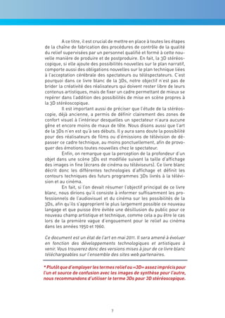 A ce titre, il est crucial de mettre en place à toutes les étapes
de la chaîne de fabrication des procédures de contrôle de la qualité
du relief supervisées par un personnel qualifié et formé à cette nou-
velle manière de produire et de postproduire. En fait, la 3D stéréos-
copique, si elle ajoute des possibilités nouvelles sur le plan narratif,
comporte aussi des obligations nouvelles sur le plan technique liées
à l’acceptation cérébrale des spectateurs ou téléspectateurs. C’est
pourquoi dans ce livre blanc de la 3Ds, notre objectif n’est pas de
brider la créativité des réalisateurs qui doivent rester libre de leurs
contenus artistiques, mais de fixer un cadre permettant de mieux se
repérer dans l’addition des possibilités de mise en scène propres à
la 3D stéréoscopique.
         Il est important aussi de préciser que l’étude de la stéréos-
copie, déjà ancienne, a permis de définir clairement des zones de
confort visuel à l’intérieur desquelles un spectateur n’aura aucune
gêne et encore moins de maux de tête. Nous disons aussi que l’art
de la 3Ds n’en est qu’à ses débuts. Il y aura sans doute la possibilité
pour des réalisateurs de films ou d’émissions de télévision de dé-
passer ce cadre technique, au moins ponctuellement, afin de provo-
quer des émotions toutes nouvelles chez le spectateur.
         Enfin, on remarque que la perception de la profondeur d’un
objet dans une scène 3Ds est modifiée suivant la taille d’affichage
des images in fine (écrans de cinéma ou téléviseurs). Ce livre blanc
décrit donc les différentes technologies d’affichage et définit les
contours techniques des futurs programmes 3Ds livrés à la télévi-
sion et au cinéma.
         En fait, si l’on devait résumer l’objectif principal de ce livre
blanc, nous dirions qu’il consiste à informer suffisamment les pro-
fessionnels de l’audiovisuel et du cinéma sur les possibilités de la
3Ds, afin qu’ils s’approprient le plus largement possible ce nouveau
langage et que puisse être évitée une désillusion du public pour ce
nouveau champ artistique et technique, comme cela a pu être le cas
lors de la première vague d’engouement pour le relief au cinéma
dans les années 1950 et 1960.

Ce document est un état de l’art en mai 2011. Il sera amené à évoluer
en fonction des développements technologiques et artistiques à
venir. Vous trouverez donc des versions mises à jour de ce livre blanc
téléchargeables sur l’ensemble des sites web partenaires.

* Plutôt que d’employer les termes relief ou «3d» assez imprécis pour
l’un et source de confusion avec les images de synthèse pour l’autre,
nous recommandons d’utiliser le terme 3ds pour 3d stéréoscopique.




                                   7
 