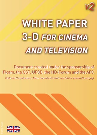 V2

                            White Paper
                            3-D for Cinema
                               and Television
                                   TelevisiON
             Document created under the sponsorship of
              Document created under the sponsorship of
        Ficam, the CST, UP3D, the HD-Forum and the AFC
                                           and the AFC
               Editorial Coordination ::Marc Bourhis (Ficam) and Olivier Amato (Smartjog)
               Editorial Coordination Marc Bourhis (Ficam)
© 2012 Ficam
 
