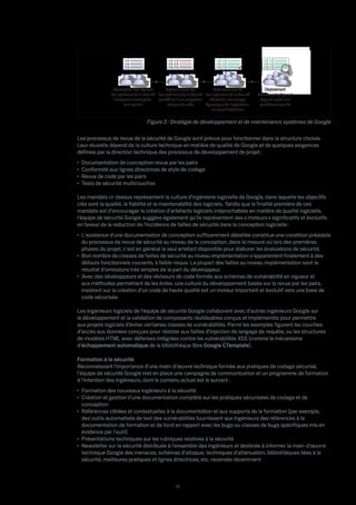 01010101
                          01010101
                      01010101
                          01010101
                      01010101
                          01010101




               Conception des logiciels          Logiciels terminés            Assurance qualité              Déploiement
              Les ingénieurs de la sécurité Les ingénieurs de la sécurité Les ingénieurs de la sécurité   Examen périodique et
                analysent la conception     procèdent à une inspection      e ectuent une analyse          réponse rapide aux
                      des logiciels               statique du code        dynamique de l'application       problèmes signalés
                                                                              en cours d'exécution

                                     Figure 3 : Stratégie de développement et de maintenance systèmes de Google

Les processus de revue de la sécurité de Google sont prévus pour fonctionner dans la structure choisie.
Leur réussite dépend de la culture technique en matière de qualité de Google et de quelques exigences
déﬁnies par la direction technique des processus de développement de projet :
 Documentation de conception revue par les pairs
 Conformité aux lignes directrices de style de codage
 Revue de code par les pairs
 Tests de sécurité multicouches

Les mandats ci-dessus représentent la culture d'ingénierie logicielle de Google, dans laquelle les objectifs
clés sont la qualité, la ﬁabilité et la maintenabilité des logiciels. Tandis que la ﬁnalité première de ces
mandats est d'encourager la création d'artefacts logiciels irréprochables en matière de qualité logicielle,
l'équipe de sécurité Google suggère également qu'ils représentent des « moteurs » signiﬁcatifs et évolutifs
en faveur de la réduction de l'incidence de failles de sécurité dans la conception logicielle :
 L'existence d'une documentation de conception su samment détaillée constitue une condition préalable
 du processus de revue de sécurité au niveau de la conception, dans la mesure où lors des premières
 phases du projet, c'est en général le seul artefact disponible pour élaborer les évaluations de sécurité.
 Bon nombre de classes de failles de sécurité au niveau implémentation s'apparentent ﬁnalement à des
 défauts fonctionnels courants, à faible risque. La plupart des failles au niveau implémentation sont le
 résultat d'omissions très simples de la part du développeur.
 Avec des développeurs et des réviseurs de code formés aux schémas de vulnérabilité en vigueur et
 aux méthodes permettant de les éviter, une culture du développement basée sur la revue par les pairs,
 insistant sur la création d'un code de haute qualité est un moteur important et évolutif vers une base de
 code sécurisée.

Les ingénieurs logiciels de l'équipe de sécurité Google collaborent avec d'autres ingénieurs Google sur
le développement et la validation de composants réutilisables conçus et implémentés pour permettre
aux projets logiciels d'éviter certaines classes de vulnérabilités. Parmi les exemples ﬁgurent les couches
d'accès aux données conçues pour résister aux failles d'injection de langage de requête, ou les structures
de modèles HTML avec défenses intégrées contre les vulnérabilités XSS (comme le mécanisme
d'échappement automatique de la bibliothèque libre Google CTemplate).

Formation à la sécurité
Reconnaissant l'importance d'une main-d'œuvre technique formée aux pratiques de codage sécurisé,
l'équipe de sécurité Google met en place une campagne de communication et un programme de formation
à l'intention des ingénieurs, dont le contenu actuel est le suivant :
 Formation des nouveaux ingénieurs à la sécurité
 Création et gestion d'une documentation complète sur les pratiques sécurisées de codage et de
 conception
 Références ciblées et contextuelles à la documentation et aux supports de la formation (par exemple,
 des outils automatisés de test des vulnérabilités fournissent aux ingénieurs des références à la
 documentation de formation et de fond en rapport avec les bugs ou classes de bugs spéciﬁques mis en
 évidence par l'outil)
 Présentations techniques sur les rubriques relatives à la sécurité
 Newsletter sur la sécurité distribuée à l'ensemble des ingénieurs et destinée à informer la main-d'œuvre
 technique Google des menaces, schémas d'attaque, techniques d'atténuation, bibliothèques liées à la
 sécurité, meilleures pratiques et lignes directrices, etc. recensés récemment



                                                       11
 