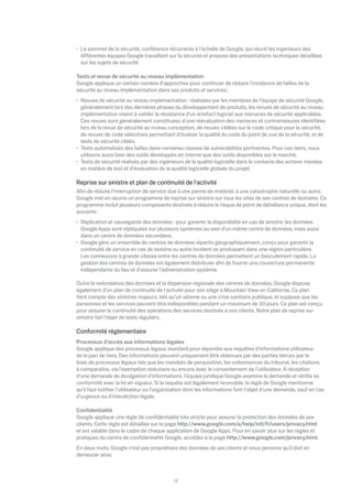 Le sommet de la sécurité, conférence récurrente à l'échelle de Google, qui réunit les ingénieurs des
 di érentes équipes Google travaillant sur la sécurité et propose des présentations techniques détaillées
 sur les sujets de sécurité

Tests et revue de sécurité au niveau implémentation
Google applique un certain nombre d'approches pour continuer de réduire l'incidence de failles de la
sécurité au niveau implémentation dans ses produits et services :
 Revues de sécurité au niveau implémentation : réalisées par les membres de l'équipe de sécurité Google,
 généralement lors des dernières phases du développement de produits, les revues de sécurité au niveau
 implémentation visent à valider la résistance d'un artefact logiciel aux menaces de sécurité applicables.
 Ces revues sont généralement constituées d'une réévaluation des menaces et contremesures identiﬁées
 lors de la revue de sécurité au niveau conception, de revues ciblées sur le code critique pour la sécurité,
 de revues de code sélectives permettant d'évaluer la qualité du code du point de vue de la sécurité, et de
 tests de sécurité ciblés.
 Tests automatisés des failles dans certaines classes de vulnérabilités pertinentes. Pour ces tests, nous
 utilisons aussi bien des outils développés en interne que des outils disponibles sur le marché.
 Tests de sécurité réalisés par des ingénieurs de la qualité logicielle dans le contexte des actions menées
 en matière de test et d'évaluation de la qualité logicielle globale du projet.

Reprise sur sinistre et plan de continuité de l'activité
Aﬁn de réduire l'interruption de service due à une panne de matériel, à une catastrophe naturelle ou autre,
Google met en œuvre un programme de reprise sur sinistre sur tous les sites de ses centres de données. Ce
programme inclut plusieurs composants destinés à réduire le risque de point de défaillance unique, dont les
suivants :
 Réplication et sauvegarde des données : pour garantir la disponibilité en cas de sinistre, les données
 Google Apps sont répliquées sur plusieurs systèmes au sein d'un même centre de données, mais aussi
 dans un centre de données secondaire.
 Google gère un ensemble de centres de données répartis géographiquement, conçu pour garantir la
 continuité de service en cas de sinistre ou autre incident se produisant dans une région particulière.
 Les connexions à grande vitesse entre les centres de données permettent un basculement rapide. La
 gestion des centres de données est également distribuée aﬁn de fournir une couverture permanente
 indépendante du lieu et d'assurer l'administration système.

Outre la redondance des données et la dispersion régionale des centres de données, Google dispose
également d'un plan de continuité de l'activité pour son siège à Mountain View en Californie. Ce plan
tient compte des sinistres majeurs, tels qu'un séisme ou une crise sanitaire publique, et suppose que les
personnes et les services peuvent être indisponibles pendant un maximum de 30 jours. Ce plan est conçu
pour assurer la continuité des opérations des services destinés à nos clients. Notre plan de reprise sur
sinistre fait l'objet de tests réguliers.

Conformité réglementaire
Processus d'accès aux informations légales
Google applique des processus légaux standard pour répondre aux requêtes d'informations utilisateur
de la part de tiers. Des informations peuvent uniquement être obtenues par des parties tierces par le
biais de processus légaux tels que les mandats de perquisition, les ordonnances du tribunal, les citations
à comparaître, via l'exemption statutaire ou encore avec le consentement de l'utilisateur. À réception
d'une demande de divulgation d'informations, l'équipe juridique Google examine la demande et vériﬁe sa
conformité avec la loi en vigueur. Si la requête est légalement recevable, la règle de Google mentionne
qu'il faut notiﬁer l'utilisateur ou l'organisation dont les informations font l'objet d'une demande, sauf en cas
d'urgence ou d'interdiction légale.

Conﬁdentialité
Google applique une règle de conﬁdentialité très stricte pour assurer la protection des données de ses
clients. Cette règle est détaillée sur la page http://www.google.com/a/help/intl/fr/users/privacy.html
et est valable dans le cadre de chaque application de Google Apps. Pour en savoir plus sur les règles et
pratiques du centre de conﬁdentialité Google, accédez à la page http://www.google.com/privacy.html.
En deux mots, Google n'est pas propriétaire des données de ses clients et nous pensons qu'il doit en
demeurer ainsi.



                                           12
 