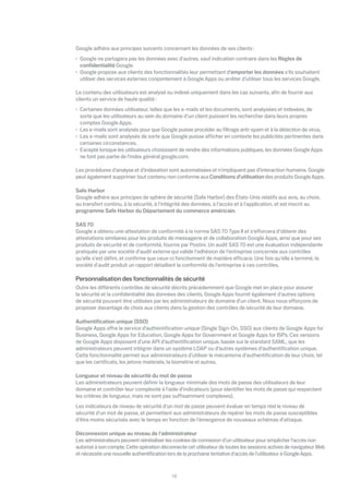Google adhère aux principes suivants concernant les données de ses clients :
 Google ne partagera pas les données avec d'autres, sauf indication contraire dans les Règles de
 conﬁdentialité Google.
 Google propose aux clients des fonctionnalités leur permettant d'emporter les données s'ils souhaitent
 utiliser des services externes conjointement à Google Apps ou arrêter d'utiliser tous les services Google.

Le contenu des utilisateurs est analysé ou indexé uniquement dans les cas suivants, aﬁn de fournir aux
clients un service de haute qualité :
 Certaines données utilisateur, telles que les e-mails et les documents, sont analysées et indexées, de
 sorte que les utilisateurs au sein du domaine d'un client puissent les rechercher dans leurs propres
 comptes Google Apps.
 Les e-mails sont analysés pour que Google puisse procéder au ﬁltrage anti-spam et à la détection de virus.
 Les e-mails sont analysés de sorte que Google puisse a cher en contexte les publicités pertinentes dans
 certaines circonstances.
 Excepté lorsque les utilisateurs choisissent de rendre des informations publiques, les données Google Apps
 ne font pas partie de l'index général google.com.

Les procédures d'analyse et d'indexation sont automatisées et n'impliquent pas d'interaction humaine. Google
peut également supprimer tout contenu non conforme aux Conditions d'utilisation des produits Google Apps.

Safe Harbor
Google adhère aux principes de sphère de sécurité (Safe Harbor) des États-Unis relatifs aux avis, au choix,
au transfert continu, à la sécurité, à l'intégrité des données, à l'accès et à l'application, et est inscrit au
programme Safe Harbor du Département du commerce américain.

SAS 70
Google a obtenu une attestation de conformité à la norme SAS 70 Type II et s'e orcera d'obtenir des
attestations similaires pour les produits de messagerie et de collaboration Google Apps, ainsi que pour ses
produits de sécurité et de conformité, fournis par Postini. Un audit SAS 70 est une évaluation indépendante
pratiquée par une société d'audit externe qui valide l'adhésion de l'entreprise concernée aux contrôles
qu'elle s'est déﬁni, et conﬁrme que ceux-ci fonctionnent de manière e cace. Une fois qu'elle a terminé, la
société d'audit produit un rapport détaillant la conformité de l'entreprise à ces contrôles.

Personnalisation des fonctionnalités de sécurité
Outre les di érents contrôles de sécurité décrits précédemment que Google met en place pour assurer
la sécurité et la conﬁdentialité des données des clients, Google Apps fournit également d'autres options
de sécurité pouvant être utilisées par les administrateurs de domaine d'un client. Nous nous e orçons de
proposer davantage de choix aux clients dans la gestion des contrôles de sécurité de leur domaine.

Authentiﬁcation unique (SSO)
Google Apps o re le service d’authentiﬁcation unique (Single Sign-On, SSO) aux clients de Google Apps for
Business, Google Apps for Education, Google Apps for Government et Google Apps for ISPs. Ces versions
de Google Apps disposent d’une API d’authentiﬁcation unique, basée sur le standard SAML, que les
administrateurs peuvent intégrer dans un système LDAP ou d’autres systèmes d’authentiﬁcation unique.
Cette fonctionnalité permet aux administrateurs d'utiliser le mécanisme d'authentiﬁcation de leur choix, tel
que les certiﬁcats, les jetons matériels, la biométrie et autres.

Longueur et niveau de sécurité du mot de passe
Les administrateurs peuvent déﬁnir la longueur minimale des mots de passe des utilisateurs de leur
domaine et contrôler leur complexité à l'aide d'indicateurs (pour identiﬁer les mots de passe qui respectent
les critères de longueur, mais ne sont pas su samment complexes).
Les indicateurs de niveau de sécurité d'un mot de passe peuvent évaluer en temps réel le niveau de
sécurité d'un mot de passe, et permettent aux administrateurs de repérer les mots de passe susceptibles
d'être moins sécurisés avec le temps en fonction de l'émergence de nouveaux schémas d'attaque.

Déconnexion unique au niveau de l'administrateur
Les administrateurs peuvent réinitialiser les cookies de connexion d'un utilisateur pour empêcher l'accès non
autorisé à son compte. Cette opération déconnecte cet utilisateur de toutes les sessions actives de navigateur Web
et nécessite une nouvelle authentiﬁcation lors de la prochaine tentative d'accès de l'utilisateur à Google Apps.


                                            13
 