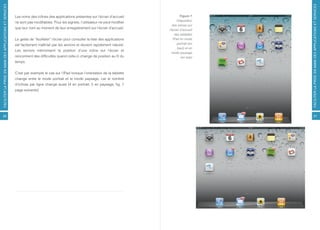FACILITER LA PRISE EN MAIN DES APPLICATIONS ET SERVICES




                                                                                                                                                           FACILITER LA PRISE EN MAIN DES APPLICATIONS ET SERVICES
                                                          Les noms des icônes des applications présentes sur l’écran d’accueil                Figure 7
                                                                                                                                            Disposition
                                                          ne sont pas modifiables. Pour les signets, l’utilisateur ne peut modifier
                                                                                                                                        des icônes sur
                                                          que leur nom au moment de leur enregistrement sur l’écran d’accueil.
                                                                                                                                      l’écran d’accueil
                                                                                                                                          des tablettes
                                                          Le geste de “feuilleter” l’écran pour consulter la liste des applications      iPad en mode
                                                          est facilement maîtrisé par les seniors et devient rapidement naturel.            portrait (en
                                                                                                                                            haut) et en
                                                          Les seniors mémorisent la position d’une icône sur l’écran et
                                                                                                                                        mode paysage
                                                          rencontrent des difficultés quand celle-ci change de position au fil du              (en bas)
                                                          temps.


                                                          C’est par exemple le cas sur l’iPad lorsque l’orientation de la tablette
                                                          change entre le mode portrait et le mode paysage, car le nombre
                                                          d’icônes par ligne change aussi (4 en portrait, 5 en paysage, fig. 7
                                                          page suivante).




26                                                                                                                                                               27
 