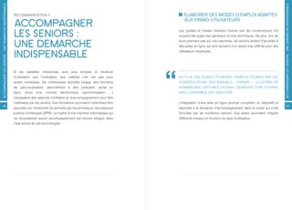 ACCOMPAGNER LES SENIORS : UNE DÉMARCHE INDISPENSABLE




                                                                                                                                                                                                             ACCOMPAGNER LES SENIORS : UNE DÉMARCHE INDISPENSABLE
                                                       RECOMMANDATION 4                                                                 ÉLABORER DES MODES D’EMPLOI ADAPTÉS

                                                       ACCOMPAGNER                                                                      AUX PRIMO-UTILISATEURS


                                                       LES SENIORS :                                                                Les guides et modes d’emploi fournis par les constructeurs ont
                                                                                                                                    souvent été jugés trop généraux ou trop techniques. De plus, lors de


                                                       UNE DÉMARCHE                                                                 leurs premiers pas sur ces machines, les seniors tentent d’accéder à
                                                                                                                                    des aides en ligne qui sont souvent d’un abord trop difficile pour des


                                                       INDISPENSABLE                                                                utilisateurs néophytes.




                                                       Si les tablettes interactives sont plus simples et intuitives
                                                       d’utilisation que l’ordinateur, leur maîtrise n’en est pas pour              EN PLUS DES GUIDES ET MODES D’EMPLOI FOURNIS PAR LES
                                                       autant immédiate. De nombreuses activités (usage des fonctions               CONSTRUCTEURS, DES MANUELS « PAPIERS », ILLUSTRÉS DE
                                                       de géo-localisation, abonnement à des podcasts, achat en                     NOMBREUSES CAPTURES D’ÉCRAN, DEVRAIENT ÊTRE FOURNIS
                                                       ligne,   envoi   d’un   courrier   électronique,   synchronisation,   ...)   AVEC L’ENSEMBLE DES TABLETTES.
                                                       nécessitent des séances d’initiation et d’accompagnement pour être
                                                       maîtrisées par les seniors. Ces formations pourraient notamment être         L’intégration d’une aide en ligne pourrait compléter ce dispositif et
46                                                                                                                                                                                                                 47
                                                       assurées sur l’ensemble du territoire par les animateurs des espaces         répondre à la demande d’accompagnement dans la durée qui a été
                                                       publics numériques (EPN). Le mythe d’une machine informatique qui            formulée par de nombreux seniors. Ces aides pourraient intégrer
                                                       ne nécessiterait aucun accompagnement est encore éloigné dans                différents niveaux en fonction du type d’utilisateur.
                                                       l’état actuel de ces technologies.
 