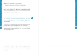 ACCOMPAGNER LES SENIORS : UNE DÉMARCHE INDISPENSABLE




                                                                                                                                         ACCOMPAGNER LES SENIORS : UNE DÉMARCHE INDISPENSABLE
                                                           CONCEVOIR DES DISPOSITIFS
                                                           D’ACCOMPAGNEMENT SPÉCIFIQUES

                                                       Les objectifs à atteindre par séance d’initiation doivent être modestes,
                                                       afin de donner le temps aux participants de reproduire certaines
                                                       manipulations et de prendre des notes. La prise de note s’est en effet
                                                       révélée particulièrement utile aux seniors.




                                                       LES SÉANCES D’ACCOMPAGNEMENT DEVRAIENT POUVOIR
                                                       ÊTRE     EFFECTUÉES          PAR     PETITS      GROUPES        D’ENVIRON
                                                       5 PERSONNES.


                                                       En raison du caractère spécifique des gestes effectués sur les tablettes,
                                                       les manipulations devront être visibles de tous les participants[15].
                                                       Les séances d’accompagnement devront porter en premier lieu sur les
48                                                                                                                                             49
                                                       manipulations élémentaires des tablettes ainsi que sur les manières
                                                       d’en personnaliser l’usage.




                                                       15     Allumage, manipulation de l’écran et du clavier tactile, réglages
                                                       des paramètres, configuration de la connexion Internet, téléchargement
                                                       d’applications, découverte des outils de contrôle, extinction et mise en veille
                                                       de la tablette.
 