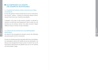ACCOMPAGNER LES SENIORS :
              UNE DEMARCHE INDISPENSABLE

          4.1. ÉLABORER DES MODES D’EMPLOI ADAPTÉS AUX PRIMO-
          UTILISATEURS
          En plus des guides et modes d’emploi fournis par les constructeurs,
          des manuels « papiers », illustrés de nombreuses captures d’écran,
          devraient être fournis avec l’ensemble des tablettes.


          L’intégration d’une aide en ligne pourrait compléter ce dispositif et
          répondre à la demande d’accompagnement dans la durée qui a été
          formulée par de nombreux seniors. Ces aides pourraient intégrer
          différents niveaux en fonction du type d’utilisateur.
ANNEXES




                                                                                      ANNEXES
          4.2. CONCEVOIR DES DISPOSITIFS D’ACCOMPAGNEMENT
          SPÉCIFIQUES
          Les séances d’accompagnement devraient pouvoir être effectuées
56                                                                                    57
          par petits groupes d’environ 5 personnes.


          En raison du caractère spécifique des gestes effectués sur les tablettes,
          les manipulations devront être visibles de tous les participants. Les
          séances d’accompagnement devront porter en premier lieu sur les
          manipulations élémentaires des tablettes ainsi que sur les manières
          d’en personnaliser l’usage.
 