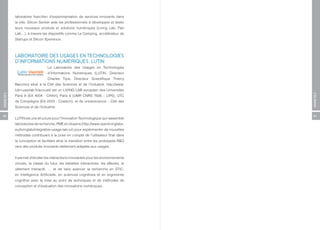 laboratoire francilien d’expérimentation de services innovants dans
          la ville. Silicon Sentier aide les professionnels à développer et tester
          leurs nouveaux produits et solutions numériques (Living Lab, Fab
          Lab…), à travers les dispositifs comme Le Camping, accélérateur de
          Startups et Silicon Xperience.



          LABORATOIRE DES USAGES EN TECHNOLOGIES
          D’INFORMATIONS NUMERIQUES, LUTIN
                               Le Laboratoire des Usages en Technologies
                               d’Informations Numériques (LUTIN, Directeur
                               Charles Tijus, Directeur Scientifique Thierry
          Baccino) situé à la Cité des Sciences et de l’Industrie, http://www.
          lutin-userlab.fr/accueil/ est un LIVING LAB européen des Universités
ANNEXES




                                                                                     ANNEXES
          Paris 8 (EA 4004 - CHArt), Paris 6 (UMR CNRS 7606 – LIP6), UTC
          de Compiègne (EA 2223 - Costech), et de universcience – Cité des
          Sciences et de l’Industrie.

60                                                                                   61
          LUTIN est une structure pour l’Innovation Technologique qui rassemble
          laboratoires de recherche, PME et citoyens (http://www.openlivinglabs.
          eu/livinglab/integrative-usage-lab-iul) pour expérimenter de nouvelles
          méthodes contribuant à la prise en compte de l’utilisateur final dans
          la conception et facilitant ainsi la transition entre les prototypes R&D
          vers des produits innovants réellement adaptés aux usages.


          Il permet d’étudier les interactions innovantes pour les environnements
          virtuels, la classe du futur, les tablettes interactives, les eBooks, le
          vêtement interactif, … et de faire avancer la recherche en STIC,
          en Intelligence Artificielle, en sciences cognitives et en ergonomie
          cognitive avec la mise au point de techniques et de méthodes de
          conception et d’évaluation des innovations numériques..
 