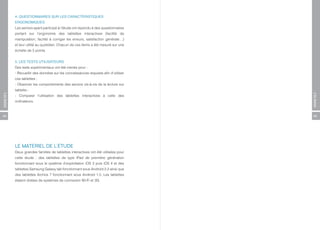 4. QUESTIONNAIRES SUR LES CARACTÉRISTIQUES
          ERGONOMIQUES
          Les seniors ayant participé à l’étude ont répondu à des questionnaires
          portant sur l’ergonomie des tablettes interactives (facilité de
          manipulation, facilité à corriger les erreurs, satisfaction générale…)
          et leur utilité au quotidien. Chacun de ces items a été mesuré sur une
          échelle de 5 points.


          5. LES TESTS UTILISATEURS
          Des tests expérimentaux ont été menés pour :
          - Recueillir des données sur les connaissances requises afin d’utiliser
          ces tablettes ;
          - Observer les comportements des seniors vis-à-vis de la lecture sur
          tablette ;
ANNEXES




                                                                                    ANNEXES
          - Comparer l’utilisation des tablettes interactives à celle des
          ordinateurs.



64                                                                                  65




          LE MATÉRIEL DE L’ÉTUDE
          Deux grandes familles de tablettes interactives ont été utilisées pour
          cette étude : des tablettes de type iPad de première génération
          fonctionnant sous le système d’exploitation iOS 3 puis iOS 4 et des
          tablettes Samsung Galaxy tab fonctionnant sous Android 2.2 ainsi que
          des tablettes Archos 7 fonctionnant sous Android 1.5. Les tablettes
          étaient dotées de systèmes de connexion Wi-Fi et 3G.
 