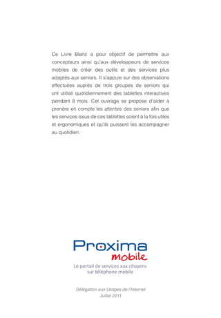 Ce Livre Blanc a pour objectif de permettre aux
concepteurs ainsi qu’aux développeurs de services
mobiles de créer des outils et des services plus
adaptés aux seniors. Il s’appuie sur des observations
effectuées auprès de trois groupes de seniors qui
ont utilisé quotidiennement des tablettes interactives
pendant 8 mois. Cet ouvrage se propose d’aider à
prendre en compte les attentes des seniors afin que
les services issus de ces tablettes soient à la fois utiles
et ergonomiques et qu’ils puissent les accompagner
au quotidien.




            Délégation aux Usages de l’Internet
                        Juillet 2011
 