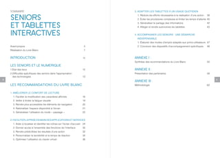 SOMMAIRE                                                                     3. ADAPTER LES TABLETTES À UN USAGE QUOTIDIEN


    SENIORS                                                                        1. Réduire les efforts nécessaires à la réalisation d’une action   38
                                                                                   2. Éviter les procédures complexes et limiter les temps d’attente 40


    ET TABLETTES                                                                   3. Généraliser le partage des informations
                                                                                   4. Alléger et rendre autonomes les tablettes
                                                                                                                                                      42
                                                                                                                                                      43


    INTERACTIVES                                                                 4. ACCOMPAGNER LES SENIORS : UNE DÉMARCHE
                                                                                   INDISPENSABLE
                                                                                   1. Élaborer des modes d’emploi adaptés aux primo-utilisateurs 47
    Avant-propos                                                             5     2. Concevoir des dispositifs d’accompagnement spécifiques          48
    Réalisation du Livre Blanc                                               7


    INTRODUCTION                                                            10   ANNEXE I :
                                                                                 Synthèse des recommandations du Livre Blanc                          50
    LES SENIORS ET LE NUMÉRIQUE
    1.État des lieux                                                        12   ANNEXE II :
    2.Difficultés spécifiques des seniors dans l’appropriation                   Présentation des partenaires                                         58
      des technologies                                                      13
8                                                                                                                                                          9
                                                                                 ANNEXE III :
    LES RECOMMANDATIONS DU LIVRE BLANC                                           Méthodologie                                                         62


    1. AMÉLIORER LE CONFORT DE LECTURE
      1. Faciliter la modification des caractères affichés                  16
      2. Veiller à limiter la fatigue visuelle                              19
      3. Rendre plus accessibles les éléments de navigation                 20
      4. Rationaliser l’espace disponible à l’écran                         21
      5. Généraliser l’utilisation du mode « paysage »                      22


    2. FACILITER LA PRISE EN MAIN DES APPLICATIONS ET SERVICES
      1. Aider à localiser et identifier les icônes sur l’écran d’accueil   24
      2. Donner accès à l’ensemble des fonctions de l’interface             30
      3. Rendre prédictibles les résultats d’une action                     32
      4. Personnaliser la sensibilité et le temps de réaction               34
      5. Optimiser l’utilisation du clavier virtuel                         36
 