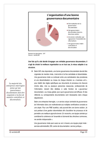 Nombre de répondants : 247
                          Source : serdaLAB



                          Une fois qu’il a été décidé d’engager une véritable gouvernance documentaire, il
                          s’agit de choisir la meilleure organisation ou en tout cas, la mieux adaptée à sa
                          structure.

                               Selon 64% des répondants, une bonne gouvernance documentaire devrait être
                                   organisée de manière mixte, c’est-à-dire à la fois centralisée et décentralisée.
                                   Une gouvernance mixte va s’articuler entre une centralisation des procédures
                                   et une décentralisation au niveau de chaque direction ou « business unit »,
    La majorité des                pour établir des règles spécifiques aux documents et processus de chacune
entreprises interrogées            d’entre elles. Une ou plusieurs personnes ressources, professionnels de
     pense qu’une                  l’information, doivent être dédiées à cette fonction de « gouverneur
     gouvernance
documentaire doit être             documentaire » au niveau global, pour que la gouvernance soit efficace. Et des
 organisée à la fois de            référents ou correspondants documentaires sont nécessaires dans chaque
manière centralisée et             département.
     décentralisée.
                                   Selon une entreprise interrogée, « un service unique centralisé de gouvernance
                                   de l’information dans une multinationale aux multiples ramifications consiste en
                                   une utopie. Pour une PME toutefois, cela pourrait être une bonne solution. Je
                                   suis partisan d’une gestion décentralisée afin d’accélérer les processus et de
                                   permettre une meilleure approche terrain. En revanche, une équipe centrale qui
                                   contrôlerait la cohérence de l’ensemble et donnerait des directives communes,
                                   me semble indispensable ».

                                   Une gouvernance mixte peut aussi se voir à travers une équipe projet mixte :
                                   services administratifs, DSI, centre de documentation, service juridique…


   © serdaLAB                                                                                           Page 10
 