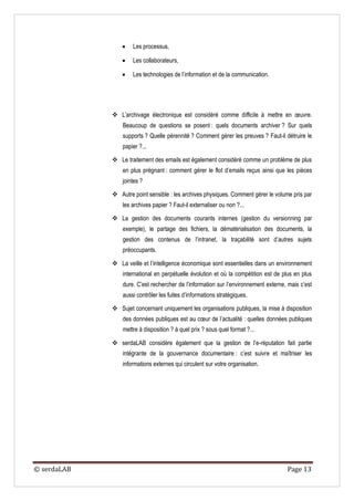    Les processus,

                    Les collaborateurs,

                    Les technologies de l’information et de la communication.




              L’archivage électronique est considéré comme difficile à mettre en œuvre.
                 Beaucoup de questions se posent : quels documents archiver ? Sur quels
                 supports ? Quelle pérennité ? Comment gérer les preuves ? Faut-il détruire le
                 papier ?...

              Le traitement des emails est également considéré comme un problème de plus
                 en plus prégnant : comment gérer le flot d’emails reçus ainsi que les pièces
                 jointes ?

              Autre point sensible : les archives physiques. Comment gérer le volume pris par
                 les archives papier ? Faut-il externaliser ou non ?...

              La gestion des documents courants internes (gestion du versionning par
                 exemple), le partage des fichiers, la dématérialisation des documents, la
                 gestion des contenus de l’intranet, la traçabilité sont d’autres sujets
                 préoccupants.

              La veille et l’intelligence économique sont essentielles dans un environnement
                 international en perpétuelle évolution et où la compétition est de plus en plus
                 dure. C’est rechercher de l’information sur l’environnement externe, mais c’est
                 aussi contrôler les fuites d’informations stratégiques.

              Sujet concernant uniquement les organisations publiques, la mise à disposition
                 des données publiques est au cœur de l’actualité : quelles données publiques
                 mettre à disposition ? à quel prix ? sous quel format ?...

              serdaLAB considère également que la gestion de l’e-réputation fait partie
                 intégrante de la gouvernance documentaire : c’est suivre et maîtriser les
                 informations externes qui circulent sur votre organisation.




© serdaLAB                                                                           Page 13
 
