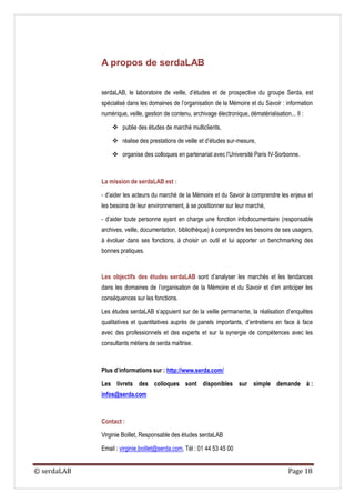 A propos de serdaLAB


             serdaLAB, le laboratoire de veille, d’études et de prospective du groupe Serda, est
             spécialisé dans les domaines de l’organisation de la Mémoire et du Savoir : information
             numérique, veille, gestion de contenu, archivage électronique, dématérialisation... Il :

                  publie des études de marché multiclients,

                  réalise des prestations de veille et d’études sur-mesure,

                  organise des colloques en partenariat avec l’Université Paris IV-Sorbonne.



             La mission de serdaLAB est :

             - d’aider les acteurs du marché de la Mémoire et du Savoir à comprendre les enjeux et
             les besoins de leur environnement, à se positionner sur leur marché,

             - d’aider toute personne ayant en charge une fonction infodocumentaire (responsable
             archives, veille, documentation, bibliothèque) à comprendre les besoins de ses usagers,
             à évoluer dans ses fonctions, à choisir un outil et lui apporter un benchmarking des
             bonnes pratiques.


             Les objectifs des études serdaLAB sont d’analyser les marchés et les tendances
             dans les domaines de l’organisation de la Mémoire et du Savoir et d’en anticiper les
             conséquences sur les fonctions.

             Les études serdaLAB s’appuient sur de la veille permanente, la réalisation d’enquêtes
             qualitatives et quantitatives auprès de panels importants, d’entretiens en face à face
             avec des professionnels et des experts et sur la synergie de compétences avec les
             consultants métiers de serda maîtrise.



             Plus d’informations sur : http://www.serda.com/

             Les livrets des colloques sont disponibles sur simple demande à :
             infos@serda.com



             Contact :

             Virginie Boillet, Responsable des études serdaLAB

             Email : virginie.boillet@serda.com, Tél : 01 44 53 45 00


© serdaLAB                                                                                    Page 18
 