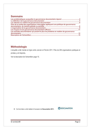 Sommaire
Les problématiques auxquelles la gouvernance documentaire répond ........................................4
La définition de la gouvernance documentaire ...............................................................................5
Les attentes en matière de gouvernance documentaire .................................................................6
Près de la moitié des organisations interrogées appliquent une politique de gouvernance
documentaire, de manière globale ou partielle. ..............................................................................8
L’organisation de la gouvernance documentaire ............................................................................9
Les moyens d’une gouvernance documentaire efficace .............................................................. 11
Les activités documentaires qui posent le plus de problème en matière de gouvernance
documentaire .................................................................................................................................. 12
Description de l’échantillon............................................................................................................ 15




Méthodologie
L’enquête a été menée en ligne entre Janvier et Février 2011. Près de 250 organisations publiques et
privées y ont répondu.

Voir la description de l’échantillon page 15.




      Ce livre blanc a été réalisé à l’occasion de Documation 2011.




© serdaLAB                                                                                                                             Page 2
 