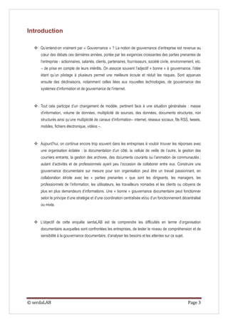 Introduction

   Qu’entend-on vraiment par « Gouvernance » ? La notion de gouvernance d’entreprise est revenue au
      cœur des débats ces dernières années, portée par les exigences croissantes des parties prenantes de
      l’entreprise - actionnaires, salariés, clients, partenaires, fournisseurs, société civile, environnement, etc.
      – de prise en compte de leurs intérêts. On associe souvent l’adjectif « bonne » à gouvernance, l’idée
      étant qu’un pilotage à plusieurs permet une meilleure écoute et réduit les risques. Sont apparues
      ensuite des déclinaisons, notamment celles liées aux nouvelles technologies, de gouvernance des
      systèmes d’information et de gouvernance de l’internet.



   Tout cela participe d’un changement de modèle, pertinent face à une situation généralisée : masse
      d’information, volume de données, multiplicité de sources, des données, documents structurés, non
      structurés ainsi qu’une multiplicité de canaux d’information– internet, réseaux sociaux, fils RSS, tweets,
      mobiles, fichiers électronique, vidéos –.



   Aujourd’hui, on continue encore trop souvent dans les entreprises à vouloir trouver les réponses avec
      une organisation éclatée : la documentation d’un côté, la cellule de veille de l’autre, la gestion des
      courriers entrants, la gestion des archives, des documents courants ou l’animation de communautés ;
      autant d’activités et de professionnels ayant peu l’occasion de collaborer entre eux. Construire une
      gouvernance documentaire sur mesure pour son organisation peut être un travail passionnant, en
      collaboration étroite avec les « parties prenantes » que sont les dirigeants, les managers, les
      professionnels de l’information, les utilisateurs, les travailleurs nomades et les clients ou citoyens de
      plus en plus demandeurs d’informations. Une « bonne » gouvernance documentaire peut fonctionner
      selon le principe d’une stratégie et d’une coordination centralisée et/ou d’un fonctionnement décentralisé
      ou mixte.



   L’objectif de cette enquête serdaLAB est de comprendre les difficultés en terme d’organisation
      documentaire auxquelles sont confrontées les entreprises, de tester le niveau de compréhension et de
      sensibilité à la gouvernance documentaire, d’analyser les besoins et les attentes sur ce sujet.




© serdaLAB                                                                                                 Page 3
 