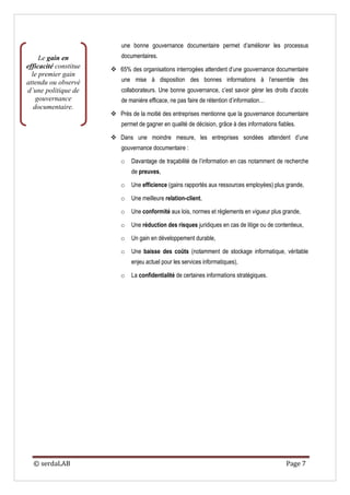 une bonne gouvernance documentaire permet d’améliorer les processus
     Le gain en            documentaires.
efficacité constitue    65% des organisations interrogées attendent d’une gouvernance documentaire
  le premier gain
attendu ou observé         une mise à disposition des bonnes informations à l’ensemble des
d’une politique de         collaborateurs. Une bonne gouvernance, c’est savoir gérer les droits d’accès
    gouvernance            de manière efficace, ne pas faire de rétention d’information…
   documentaire.
                        Près de la moitié des entreprises mentionne que la gouvernance documentaire
                           permet de gagner en qualité de décision, grâce à des informations fiables.

                        Dans une moindre mesure, les entreprises sondées attendent d’une
                           gouvernance documentaire :

                          o    Davantage de traçabilité de l’information en cas notamment de recherche
                               de preuves,

                          o    Une efficience (gains rapportés aux ressources employées) plus grande,

                          o    Une meilleure relation-client,

                          o    Une conformité aux lois, normes et règlements en vigueur plus grande,

                          o    Une réduction des risques juridiques en cas de litige ou de contentieux,

                          o    Un gain en développement durable,

                          o    Une baisse des coûts (notamment de stockage informatique, véritable
                               enjeu actuel pour les services informatiques),

                          o    La confidentialité de certaines informations stratégiques.




  © serdaLAB                                                                                     Page 7
 