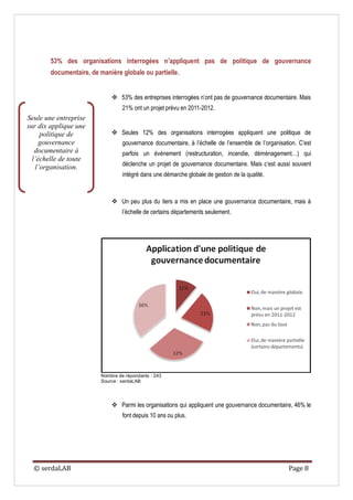 53% des organisations interrogées n’appliquent pas de politique de gouvernance
        documentaire, de manière globale ou partielle.


                               53% des entreprises interrogées n’ont pas de gouvernance documentaire. Mais
                                   21% ont un projet prévu en 2011-2012.
Seule une entreprise
sur dix applique une
      politique de             Seules 12% des organisations interrogées appliquent une politique de
     gouvernance                   gouvernance documentaire, à l’échelle de l’ensemble de l’organisation. C’est
   documentaire à                  parfois un événement (restructuration, incendie, déménagement…) qui
  l’échelle de toute
    l’organisation.                déclenche un projet de gouvernance documentaire. Mais c’est aussi souvent
                                   intégré dans une démarche globale de gestion de la qualité.



                               Un peu plus du tiers a mis en place une gouvernance documentaire, mais à
                                   l’échelle de certains départements seulement.




                          Nombre de répondants : 243
                          Source : serdaLAB




                               Parmi les organisations qui appliquent une gouvernance documentaire, 46% le
                                   font depuis 10 ans ou plus.




  © serdaLAB                                                                                         Page 8
 