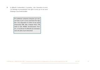★         La difﬁculté d’»industrialiser» la prestation : dans l’innovation de service,
          c’est davantage la personnalisation d’une offre de service qui est une source
          d’avantages concurrentiels durables.




                        De nombreuses entreprises françaises qui inno-
                        vent dans et par le service pourraient être éligi-
                        bles à des dispositifs de soutien de leur projet
                        d’innovation (NB. cités ci dessus) (Oséo, CIR,
                        statut de JEI, FEDER, Investissements d’ave-
                        nir...) et ne font pas la démarche par méconnais-
                        sance des aides ou par autocensure.




L I V R E B L A N C : S E RV I C E S A U X P M E - P r é s e n t a t i o n d e s d i s p o s i t i f s d ’ a c c o m p a g n e m e n t e t d ’ a i d e s a u d é v e l o p p e m e n t d e s P M E!   !   C A P - T I C!
                                                                                                                                                                                                                       !   !   18
 