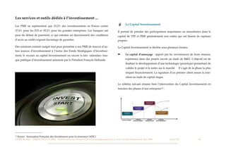 Les services et outils dédiés à l’investissement ...
                                                                                                                                                            Le Capital Investissement
Les PME ne représentent que 23,2% des investissements en France contre
37,6% pour les ETI et 39,2% pour les grandes entreprises. Les banques ont                                                                        Il permet de prendre des participations majoritaires ou minoritaires dans le
peur du défaut de paiement, ce qui entraîne un durcissement des conditions                                                                       capital de TPE et PME généralement non cotées qui ont besoin de capitaux
d’accès au crédit exigeant davantage de garanties.                                                                                               propres.

Des solutions existent malgré tout pour permettre à nos PME de trouver d’au-                                                                     Le Capital Investissement se décline sous plusieurs formes :
tres sources d’investissement à l’instar des Fonds Stratégiques d’Investisse-
ment, le recours au capital Investissement ou encore la très «attendue» ban-                                                                     ➡          Le capital d’amorçage : apport par les investisseurs de leurs réseaux,

que publique d’investissement annoncée par le Président François Hollande.                                                                                  expérience dans des projets encore au stade de R&D. L’objectif est de
                                                                                                                                                            ﬁnaliser le développement d’une technologie (prototype) permettant de
                                                                                                                                                            valider le projet et le tester sur le marché.             Il s’agit de la phase la plus
                                                                                                                                                            risquée ﬁnancièrement. La signature d’un premier client assure la tran-
                                                                                                                                                            sition au stade de capital risque.

                                                                                                                                                 Le schéma suivant résume bien l’intervention du Capital Investissement en
                                                                                                                                                 fonction des phases d’une entreprise 12 :




12   Source : Association Française des investisseurs pour la croissance (AFIC)
L I V R E B L A N C : S E RV I C E S A U X P M E - P r é s e n t a t i o n d e s d i s p o s i t i f s d ’ a c c o m p a g n e m e n t e t d ’ a i d e s a u d é v e l o p p e m e n t d e s P M E!   !   C A P - T I C!
                                                                                                                                                                                                                       !       !       24
 