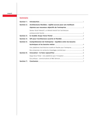 avaya.fr


           Sommaire

           Section 1 : 	 Introduction. ................................................................................................. 1

           Section 2 : 	 Architectures flexibles : Agilité accrue pour une meilleure
           	                  réponse aux nouveaux objectifs de l'entreprise. ..................................... 1

           	                  Serveur Vocal Interactif, un élément évolutif de l'architecture .
           	                  professionnelle flexible....................................................................................... 1
           Section 3 : 	 le modèle Avaya Voice Portal..................................................................... 2

           Section 4 : 	 SIP pour l'architecture ouverte et flexible................................................ 2

           Section 5 : 	 Compréhension de l’entreprise - équilibre entre les besoins
           	                  techniques et les besoins métier................................................................ 4

           	                  Une plateforme d'architecture ouverte et flexible pour l'entreprise. ......................... 4
                                                                                                 .
           	                  Des entreprises à la recherche d'avantages commerciaux. ...................................... 5
                                                                                    .
           Section 6 : 	 Innovation - le futur aujourd'hui................................................................. 6

           	                  Avaya Voice Portal - Une plateforme pour l'innovation............................................ 6
           	                  Cas pratique : communications et Web Services.................................................... 7
           Section 7 : 	 Conclusion..................................................................................................... 7
 