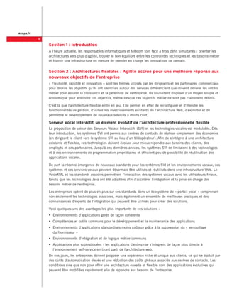 avaya.fr

           
               Section 1 : Introduction
               A l'heure actuelle, les responsables informatiques et télécom font face à trois défis simultanés : orienter les
               architectures vers plus d'agilité, trouver le bon équilibre entre les contraintes techniques et les besoins métier
               et fournir une infrastructure en mesure de prendre en charge les innovations de demain.


               Section 2 : Architectures flexibles : Agilité accrue pour une meilleure réponse aux
               nouveaux objectifs de l'entreprise
               « Flexibilité, rapidité et innovation » sont les termes utilisés par les dirigeants et les partenaires commerciaux
               pour décrire les objectifs qu'ils ont identifiés autour des services différenciant que doivent délivrer les entités
               métier pour assurer la croissance et la pérennité de l'entreprise. Ils souhaitent disposer d'un moyen souple et
               économique pour atteindre ces objectifs, même lorsque ces objectifs métier ne sont pas clairement définis.

               C'est là que l'architecture flexible entre en jeu. Elle permet en effet de reconfigurer et d'étendre les
               fonctionnalités de gestion, d'utilser les investissements existants de l'architecture Web, d'exploiter et de
               permettre le développement de nouveaux services à moins coût.

               Serveur Vocal Interactif, un élément évolutif de l'architecture professionnelle flexible
               La proposition de valeur des Serveurs Vocaux Interactifs (SVI) et les technologies vocales est modulable. Dès
               leur introduction, les systèmes SVI ont permis aux centres de contacts de réaliser simplement des économies
               (en dirigeant le client vers le système SVI au lieu d'un téléopérateur). Afin de s'intégrer à une architecture
               existante et flexible, ces technologies doivent évoluer pour mieux répondre aux besoins des clients, des
               employés et des partenaires. Jusqu'à ces dernières années, les systèmes SVI se limitaient à des technologies
               et à des environnements de programmation propriétaires et offraient peu de possibilité de réutilisation des
               applications vocales.

               De part la récente émergence de nouveaux standards pour les systèmes SVI et les environnements vocaux, ces
               systèmes et ces services vocaux peuvent désormais être utilisés et réutilisés dans une infrastructure Web. Le
               VoiceXML et les standards associés permettent l'interaction des systèmes vocaux avec les utilisateurs finaux,
               tandis que les technologies Java ont été adoptées afin d'accélérer l'intégration et la prise en charge des
               besoins métier de l'entreprise.

               Les entreprises optent de plus en plus sur ces standards dans un écosystème de « portail vocal » comprenant
               non seulement les technologies associées, mais également un ensemble de meilleures pratiques et des
               connaissances d'experts de l'intégration qui peuvent être utilisés pour créer des solutions.

               Voici quelques-uns des avantages les plus importants de ces solutions :
               •	 Environnements d'applications gérés de façon cohérente
               •	 Compétences et outils communs pour le développement et la maintenance des applications
               •	 Environnements d'applications standardisés moins coûteux grâce à la suppression du « verrouillage
                  du fournisseur »
               •	 Environnements d'intégration et de logique métier communs
               •	 Applications plus sophistiquées - les applications d'entreprise s'intègrent de façon plus directe à
                  l'environnement self-service en tirant parti de l'architecture web.
               De nos jours, les entreprises doivent proposer une expérience riche et unique aux clients, ce qui se traduit par
               des coûts d'automatisation élevés et une réduction des coûts globaux associés aux centres de contacts. Les
               conditions sine qua non pour offrir une architecture ouverte et flexible sont des applications évolutives qui
               peuvent être modifiées rapidement afin de répondre aux besoins de l'entreprise.
 
